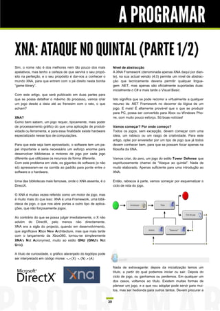 A PROGRAMAR
XNA: ATAQUE NO QUINTAL (PARTE 1/2)
Sim, o nome não é dos melhores nem tão pouco dos mais                 Nível de abstracção
apelativos, mas tenho a certeza de que servirá o seu propó-           A XNA Framework (denominada apenas XNA daqui por dian-
sito na perfeição, e o seu propósito é dar-vos a conhecer o           te), na sua actual versão (4.0) permite um nível de abstrac-
mundo XNA, para que entrem com o pé direito nesta bonita              ção que tecnicamente deveria permitir qualquer lingua-
“game library”.                                                       gem .NET, mas apenas são oficialmente suportadas duas:
                                                                      inicialmente o C# e mais tarde o Visual Basic.
Com este artigo, que será publicado em duas partes para
que se possa detalhar o máximo do processo, vamos criar               Isto significa que se pode recorrer a virtualmente a qualquer
um jogo desde a ideia até ao frenesim com o rato, o que               recurso da .NET Framework no decorrer da lógica de um
acham?                                                                jogo. E mais! É altamente provável que o que se produzir
                                                                      para PC, possa ser convertido para Xbox ou Windows Pho-
XNA?                                                                  ne, com muito pouco esforço. Só boas notícias!
Como bem sabem, um jogo requer, tipicamente, mais poder
de processamento gráfico do que uma aplicação de produti-             Vamos começar? Por onde começo?
vidade ou ferramenta, e para essa finalidade existe hardware          Todos os jogos, sem excepção, devem começar com uma
especializado nesse tipo de computações.                              ideia, um rabisco ou um rasgo de criatividade. Para este
                                                                      artigo, optei por enveredar por um tipo de jogo que já todos
Para que este seja bem aproveitado, o software tem um pa-             devem conhecer bem, para que se possam focar apenas na
pel importante e seria necessário um esforço enorme para              filosofia da XNA.
desenvolver bibliotecas e motores de jogo por cada jogo
diferente que utilizasse os recursos de forma diferente.              Vamos criar, do zero, um jogo do estilo Tower Defense que
Com este problema em vista, os gigantes de software (e não            espirituosamente chamei de “Ataque ao quintal”. Nada de
só) apressaram-se na corrida ao padrão para ponte entre o             muito elaborado. Apenas suficiente para uma introdução ao
software e o hardware.                                                XNA.

Uma das bibliotecas mais famosas, onde o XNA assenta, é o             Então, rabiscos à parte, vamos começar por esquematizar o
DirectX.                                                              ciclo de vida do jogo.

O XNA é muitas vezes referido como um motor de jogo, mas
é muito mais do que isso: XNA é uma Framework, uma bibli-
oteca de jogo, o que nos abre portas a outro tipo de aplica-
ções, que não forçosamente jogos.

Ao contrário do que se possa julgar imediatamente, o X não
advém do DirectX, pelo menos não directamente.
XNA era a sigla do projecto, quando em desenvolvimento,
que significava Xbox New Architecture, mas que mais tarde
com o lançamento da Xbox360, tornou-se simplesmente
XNA's Not Acronymed, muito ao estilo GNU (GNU's Not
Unix).

A título de curiosidade, o gráfico alaranjado do logótipo pode
ser interpretado em código morse: -..- (X) -. (N) .- (A)

                                                                      Nada de extravagante: depois da inicialização temos um
                                                                      título, a partir do qual podemos iniciar ou sair. Depois do
                                                                      ciclo de jogo, ou ganhamos ou perdemos. Em qualquer um
                                                                      dos casos, voltamos ao título. Existem muitas formas de
                                                                      planear um jogo, e a que vou adoptar pode servir para mui-
                                                                      tos, mas ser hedionda para outros tantos. Devem procurar a


                                                                 39
 