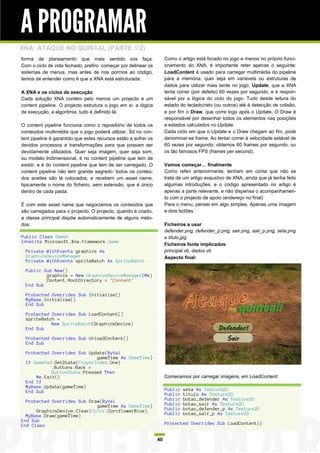 A PROGRAMAR
XNA: ATAQUE NO QUINTAL (PARTE 1/2)
forma de planeamento que mais sentido vos faça.                       Como o artigo está focado no jogo e menos no próprio funci-
Com o ciclo de vida fechado, prefiro começar por delinear os          onamento do XNA, é importante reter apenas o seguinte:
sistemas de menus, mas antes de nos pormos ao código,                 LoadContent é usado para carregar multimédia do pipeline
temos de entender como é que a XNA está estruturada.                  para a memória, quer seja em variáveis ou estruturas de
                                                                      dados para utilizar mais tarde no jogo; Update, que a XNA
A XNA e os ciclos de execução                                         tenta correr (por defeito) 60 vezes por segundo, e é respon-
Cada solução XNA contém pelo menos um projecto e um                   sável por a lógica do ciclo do jogo. Tudo desde leitura do
content pipeline. O projecto estrutura o jogo em si: a lógica         estado do teclado/rato (ou outros) até à detecção de colisão,
de execução, a algoritmia, tudo é definido lá.                        e por fim o Draw, que corre logo após o Update. O Draw é
                                                                      responsável por desenhar todos os elementos nas posições
O content pipeline funciona como o repositório de todos os            e estados calculados no Update.
conteúdos multimédia que o jogo poderá utilizar. Só no con-           Cada ciclo em que o Update e o Draw chegam ao fim, pode
tent pipeline é garantido que estes recursos estão a sofrer os        denominar-se frame. Ao tentar correr à velocidade estável de
devidos processos e transformações para que possam ser                60 vezes por segundo, obtemos 60 frames por segundo, ou
devidamente utilizados. Quer seja imagem, quer seja som,              os tão famosos FPS (frames per second).
ou modelo tridimensional, é no content pipeline que tem de
existir, e é do content pipeline que tem de ser carregado. O          Vamos começar… finalmente
content pipeline não tem grande segredo: todos os conteú-             Como referi anteriormente, tenham em conta que não se
dos aceites são lá colocados, e recebem um asset name,                trata de um artigo exaustivo de XNA, ainda que já tenha feito
tipicamente o nome do ficheiro, sem extensão, que é único             algumas introduções, e o código apresentado no artigo é
dentro de cada pasta.                                                 apenas a parte relevante, e não dispensa o acompanhamen-
                                                                      to com o projecto de apoio (endereço no final)
É com este asset name que negociamos os conteúdos que                 Para o menu, pensei em algo simples. Apenas uma imagem
são carregados para o projecto. O projecto, quando é criado,          e dois botões.
a classe principal dispõe automaticamente de alguns méto-
dos:                                                                  Ficheiros a usar
                                                                      defender.png, defender_p.png, sair.png, sair_p.png, seta.png
Public Class Game1                                                    e titulo.jpg
Inherits Microsoft.Xna.Framework.Game
                                                                      Ficheiros fonte implicados
  Private WithEvents graphics As                                      principal.vb, dados.vb
  GraphicsDeviceManager                                               Aspecto final:
  Private WithEvents spriteBatch As SpriteBatch

  Public Sub New()
          graphics = New GraphicsDeviceManager(Me)
          Content.RootDirectory = "Content"
  End Sub

  Protected Overrides Sub Initialize()
  MyBase.Initialize()
  End Sub

  Protected Overrides Sub LoadContent()
  spriteBatch =
            New SpriteBatch(GraphicsDevice)
  End Sub

  Protected Overrides Sub UnloadContent()
  End Sub

  Protected Overrides Sub Update(ByVal
                             gameTime As GameTime)
  If GamePad.GetState(PlayerIndex.One)
            .Buttons.Back =
            ButtonState.Pressed Then
      Me.Exit()                                                       Comecemos por carregar imagens, em LoadContent:
  End If
  MyBase.Update(gameTime)
  End Sub                                                             Public   seta As Texture2D
                                                                      Public   titulo As Texture2D
  Protected Overrides Sub Draw(ByVal                                  Public   botao_defender As Texture2D
                             gameTime As GameTime)                    Public   botao_sair As Texture2D
      GraphicsDevice.Clear(Color.CornflowerBlue)                      Public   botao_defender_p As Texture2D
  MyBase.Draw(gameTime)                                               Public   botao_sair_p As Texture2D
End Sub
End Class                                                             Protected Overrides Sub LoadContent()


                                                                 40
 