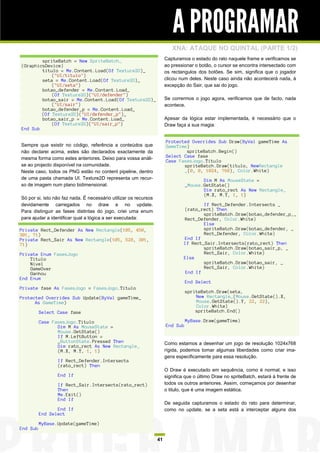 A PROGRAMAR
                                                                          XNA: ATAQUE NO QUINTAL (PARTE 1/2)
        spriteBatch = New SpriteBatch_                                 Capturamos o estado do rato naquele frame e verificamos se
(GraphicsDevice)                                                       ao pressionar o botão, o cursor se encontra intersectado com
        titulo = Me.Content.Load(Of Texture2D)_                        os rectangulos dos botões. Se sim, significa que o jogador
            ("UI/titulo")
        seta = Me.Content.Load(Of Texture2D)_                          clicou num deles. Neste caso ainda não acontecerá nada, à
            ("UI/seta")                                                excepção do Sair, que sai do jogo.
        botao_defender = Me.Content.Load_
            (Of Texture2D)("UI/defender")
        botao_sair = Me.Content.Load(Of Texture2D)_                    Se corrermos o jogo agora, verificamos que de facto, nada
            ("UI/sair")                                                acontece.
        botao_defender_p = Me.Content.Load_
        (Of Texture2D)("UI/defender_p")_
        botao_sair_p = Me.Content.Load_                                Apesar da lógica estar implementada, é necessário que o
            (Of Texture2D)("UI/sair_p")                                Draw faça a sua magia:
End Sub

                                                                       Protected Overrides Sub Draw(ByVal gameTime As
Sempre que existir no código, referência a conteúdos que               GameTime)
não declarei acima, estes são declarados exactamente da                        spriteBatch.Begin()
mesma forma como estes anteriores. Deixo para vossa análi-             Select Case fase
                                                                       Case FasesJogo.Titulo
se ao projecto disponível na comunidade.                                      spriteBatch.Draw(titulo, NewRectangle
Neste caso, todos os PNG estão no content pipeline, dentro                    _(0, 0, 1024, 768), Color.White)
de uma pasta chamada UI. Texture2D representa um recur-                                 Dim M As MouseState =
so de imagem num plano bidimensional.                                            _Mouse.GetState()
                                                                                        Dim rato_rect As New Rectangle_
                                                                                        (M.X, M.Y, 1, 1)
Só por si, isto não faz nada. É necessário utilizar os recursos
devidamente carregados no draw e no update.                                             If Rect_Defender.Intersects _
Para distinguir as fases distintas do jogo, criei uma enum                      (rato_rect) Then
                                                                                        spriteBatch.Draw(botao_defender_p,_
para ajudar a identificar qual a lógica a ser executada:                        Rect_Defender, Color.White)
                                                                                        Else
Private Rect_Defender As New Rectangle(105, 450,                                        spriteBatch.Draw(botao_defender, _
301, 71)                                                                                Rect_Defender, Color.White)
Private Rect_Sair As New Rectangle(105, 528, 301,                               End If
71)                                                                             If Rect_Sair.Intersects(rato_rect) Then
                                                                                        spriteBatch.Draw(botao_sair_p, _
Private Enum FasesJogo                                                                  Rect_Sair, Color.White)
    Titulo                                                                      Else
    Nivel                                                                               spriteBatch.Draw(botao_sair, _
    GameOver                                                                            Rect_Sair, Color.White)
    Ganhou                                                                       End If
End Enum
                                                                                 End Select
Private fase As FasesJogo = FasesJogo.Titulo
                                                                                 spriteBatch.Draw(seta,
Protected Overrides Sub Update(ByVal gameTime_                                       New Rectangle_(Mouse.GetState().X,
      As GameTime)                                                                   Mouse.GetState().Y, 22, 22),
                                                                                     Color.White)
          Select Case fase                                                           spriteBatch.End()

          Case FasesJogo.Titulo                                                  MyBase.Draw(gameTime)
                 Dim M As MouseState =                                 End Sub
                 Mouse.GetState()
                 If M.LeftButton =
                 _ButtonState.Pressed Then                             Como estamos a desenhar um jogo de resolução 1024x768
                 Dim rato_rect As New Rectangle_
                 (M.X, M.Y, 1, 1)                                      rígida, podemos tomar algumas liberdades como criar ima-
                                                                       gens especificamente para essa resolução.
                 If Rect_Defender.Intersects
                 (rato_rect) Then
                                                                       O Draw é executado em sequência, como é normal, e isso
                 End If                                                significa que o último Draw no spriteBatch, estará à frente de
                 If Rect_Sair.Intersects(rato_rect)                    todos os outros anteriores. Assim, começamos por desenhar
                 Then                                                  o titulo, que é uma imagem estática.
                 Me.Exit()
                 End If
                                                                       De seguida capturamos o estado do rato para determinar,
                 End If                                                como no update, se a seta está a interceptar alguns dos
          End Select

          MyBase.Update(gameTime)
End Sub

                                                                  41
 