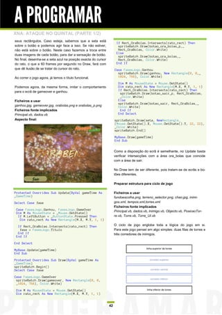 A PROGRAMAR
XNA: ATAQUE NO QUINTAL (PARTE 1/2)
seus rectângulos. Caso esteja, sabemos que a seta está
                                                                     If Rect_OraBolas.Intersects(rato_rect) Then
sobre o botão e podemos agir face a isso. Se não estiver,             spriteBatch.Draw(botao_ora_bolas_p,_
não está sobre o botão. Neste caso fazemos a troca entre              Rect_OraBolas, Color.White)
                                                                     Else
duas imagens de cada botão, para dar a sensação de botão.             spriteBatch.Draw(botao_ora_bolas,_
No final, desenha-se a seta azul na posição exacta do cursor          Rect_OraBolas, Color.White)
do rato, o que a 60 frames por segundo no Draw, fará com             End If
que dê ilusão de se tratar do cursor do rato.                       Case FasesJogo.Ganhou
                                                                      spriteBatch.Draw(ganhou, New Rectangle(0, 0,_
Ao correr o jogo agora, já temos o título funcional.                  1024, 768), Color.White)

                                                                      Dim M As MouseState = Mouse.GetState()
Podemos agora, da mesma forma, imitar o comportamento                 Dim rato_rect As New Rectangle(M.X, M.Y, 1, 1)
para o ecrã de gameover e ganhou.                                     If Rect_OraBolas.Intersects(rato_rect) Then
                                                                       spriteBatch.Draw(botao_sair_p, Rect_OraBolas,
                                                                       _Color.White)
Ficheiros a usar                                                      Else
                                                                      spriteBatch.Draw(botao_sair, Rect_OraBolas,_
ganhou.jpg, gameover.jpg, orabolas.png e orabolas_p.png               Color.White)
Ficheiros fonte implicados                                             End If
Principal.vb, dados.vb                                                End Select
Aspecto final:                                                      spriteBatch.Draw(seta, NewRectangle_
                                                                    (Mouse.GetState().X, Mouse.GetState().Y, 22, 22),
                                                                    _Color.White)
                                                                    spriteBatch.End()

                                                                    MyBase.Draw(gameTime)
                                                                    End Sub


                                                                    Como a disposição do ecrã é semelhante, no Update basta
                                                                    verificar intersecções com a área ora_bolas que coincide
                                                                    com a área de sair.

                                                                    No Draw tem de ser diferente, pois tratam-se de ecrãs e bo-
                                                                    tões diferentes.

                                                                    Preparar estrutura para ciclo de jogo

Protected Overrides Sub Update(ByVal gameTime As                    Ficheiros a usar
_GameTime)                                                          fundoescolha.png, terreno_selector.png, chao.jpg, inimi-
Select Case fase                                                    gos.xml, tempos.xml,torres.xml
                                                                    Ficheiros fonte implicados
 Case FasesJogo.Ganhou, FasesJogo.GameOver                          Principal.vb, dados.vb, Inimigo.vb, Objecto.vb, PosicaoTor-
 Dim M As MouseState = _Mouse.GetState()
  If M.LeftButton = _ButtonState.Pressed Then                       re.vb, Torre.vb, Torre_UI.vb
   Dim rato_rect As New Rectangle(M.X, M.Y, 1, 1)

  If Rect_OraBolas.Intersects(rato_rect) Then                       O ciclo de jogo engloba toda a lógica do jogo em si.
   fase = FasesJogo.Titulo                                          Para este jogo pensei em algo simples: duas filas de torres e
  End If                                                            três corredores de inimigos.
 End If

End Select

MyBase.Update(gameTime)
End Sub

Protected Overrides Sub Draw(ByVal gameTime As
_GameTime)
spriteBatch.Begin()
Select Case fase

Case FasesJogo.GameOver
 spriteBatch.Draw(gameover, New Rectangle(0, 0,
 _1024, 768), Color.White)

 Dim M As MouseState = Mouse.GetState()
 Dim rato_rect As New Rectangle(M.X, M.Y, 1, 1)


                                                               42
 