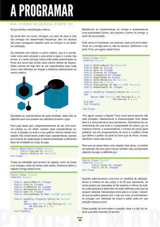 A PROGRAMAR
XNA: ATAQUE NO QUINTAL (PARTE 1/2)
ID que facilita a identificação interna.                             Mantêm-se as características do inimigo e acrescenta-se
                                                                     uma propriedade Centro, que devolve o centro do inimigo, a
As torres têm um nome, infringem um valor de dano à vida             partir da sua posição.
dos inimigos em determinada frequência, têm um alcance
até onde conseguem disparar para os inimigos e um preço              Este centro é importante, por exemplo, para uma torre deter-
de colocação.                                                        minar se o inimigo está ou não ao alcance. Definimos o ob-
                                                                     jecto Torre, por agora, desta forma:
Os restantes nós indicam o centro rotativo, que é a coorde-
nada onde está colocado o eixo entre a base e o prato das
                                                                     Public Class Torre
armas, e o centro de fogo indica onde estão posicionados os          Inherits Objecto
finais dos canos das armas, para colocar efeitos de disparo.
Estes centros de fogo têm de ser especificados para cada               Public   GraficoMovel As Texture2D
                                                                       Public   Nome As String
cano e são definidos em ângulo e distância relativamente ao            Public   Dano As Integer
centro rotativo.                                                       Public   Alcance As Integer
                                                                       Public   Frequencia As Integer
                                                                       Public   AnguloArma As Single
                                                                       Public   CentroRotativo As Vector2
                                                                       Public   Alvo As Inimigo
                                                                       Public   PosicaoFogo As New List(Of Vector2)
                                                                       Public   NumeroCanos As Integer

                                                                       Public ReadOnly Property Centro As Vector2
                                                                       Get
                                                                            Return New Vector2_(Me.Posicao.X + 43,
                                                                                             Me.Posicao.Y + 43)
                                                                       End Get
                                                                       End Property

                                                                     End Class

Decididas as características de cada entidade, resta criar os        “Por agora” porque o objecto Torre como acima descrito não
objectos para que possam ser utilizados durante o jogo.              está completo, relativamente à implementação final. Nesta
                                                                     fase é a única estrutura que precisamos. Garantimos as ca-
Num jogo deste tipo, independentemente de ser uma torre,             racterísticas de uma torre e a propriedade do centro, por os
um inimigo ou um efeito, existem duas características co-            mesmos motivos, e acrescentamos o número de canos (para
muns: A posição no ecrã e o seu gráfico. Vamos manter num            posterior uso em processamento de som) e o gráfico móvel
objecto não instanciáveis estas duas características, apenas         que define o gráfico da parte da torre que se move, nomea-
por motivos de organização e referência/iteração a diferentes        damente o prato das armas.
tipos de entidades ao longo do jogo.
                                                                     Para que se possa fazer uma relação mais óbvia, os botões
Public MustInherit Class Objecto                                     de selecção de torre para colocar também são considerados
       Public Posicao As Vector2                                     objectos de jogo, e definidos por:
       Public Grafico As Texture2D
End Class
                                                                     Public Class TorreUI
Todas as entidades que derivem do objecto, como as torres            Inherits Objecto
e os inimigos, terão de herdar esta classe. Podemos definir o               Public Preco As Integer
                                                                            Public ID As Integer
objecto Inimigo desta forma:                                         End Class
Public Class Inimigo
Inherits Objecto
                                                                     Quando seleccionamos uma torre no interface de utilizador,
   Public    Velocidade As Integer                                   temos a certeza do seu preço e do ID que representa. As
   Public    Vida As Integer                                         torres podem ser colocadas na fila superior e inferior do ecrã.
   Public    VidaMaxima As Integer
   Public    Recompensa As Integer                                   As suas posições e áreas têm de estar definidas para que se
   Public    Dano As Integer                                         possam detectar intersecções entre elas e o cursor, indican-
   Public    PosicaoRodas As New List(Of Vector2)                    do que se está a passar com o rato por cima, e eventualmen-
   Public ReadOnly Property Centro As Vector2                        te conjugar com detecção de clique e saber onde em que
          Get                                                        posição colocar a torre.
          Return New Vector2(Me.Posicao.X + 60,
              Me.Posicao.Y + 60)
          End Get                                                    Cada posição da torre retém a posição, área e o tipo de ob-
   End Property                                                      jecto que está colocado no terreno:


                                                                44
 