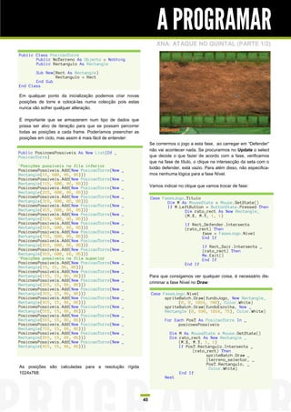 A PROGRAMAR
                                                                  XNA: ATAQUE NO QUINTAL (PARTE 1/2)
Public Class PosicaoTorre
       Public NoTerreno As Objecto = Nothing
       Public Rectangulo As Rectangle

       Sub New(Rect As Rectangle)
               Rectangulo = Rect
       End Sub
End Class

Em qualquer ponto da inicialização podemos criar novas
posições de torre e colocá-las numa colecção pois estas
nunca vão sofrer qualquer alteração.

É importante que se armazenem num tipo de dados que
possa ser alvo de iteração para que se possam percorrer
todas as posições a cada frame. Poderíamos preencher as
posições em ciclo, mas assim é mais fácil de entender:
                                                               Se corrermos o jogo a esta fase, ao carregar em “Defender”
                                                               não vai acontecer nada. Se procurarmos no Update o select
Public PosicoesPossiveis As New List(Of _
PosicaoTorre)                                                  que decide o que fazer de acordo com a fase, verificamos
                                                               que na fase de título, o clique na intersecção da seta com o
'Posições possíveis na fila inferior                           botão defender, está vazio. Para além disso, não especifica-
PosicoesPossiveis.Add(New PosicaoTorre(New     _
Rectangle(15, 600, 86, 86)))                                   mos nenhuma lógica para a fase Nível.
PosicoesPossiveis.Add(New PosicaoTorre(New     _
Rectangle(115, 600, 86, 86)))
PosicoesPossiveis.Add(New PosicaoTorre(New     _               Vamos indicar no clique que vamos trocar de fase:
Rectangle(215, 600, 86, 86)))
PosicoesPossiveis.Add(New PosicaoTorre(New     _               Case FasesJogo.Titulo
Rectangle(315, 600, 86, 86)))                                         Dim M As MouseState = Mouse.GetState()
PosicoesPossiveis.Add(New PosicaoTorre(New     _                      If M.LeftButton = ButtonState.Pressed Then
Rectangle(415, 600, 86, 86)))                                                Dim rato_rect As New Rectangle_
PosicoesPossiveis.Add(New PosicaoTorre(New     _                             (M.X, M.Y, 1, 1)
Rectangle(515, 600, 86, 86)))
PosicoesPossiveis.Add(New PosicaoTorre(New     _                                If Rect_Defender.Intersects
Rectangle(615, 600, 86, 86)))                                                   (rato_rect) Then
PosicoesPossiveis.Add(New PosicaoTorre(New     _                                       fase = FasesJogo.Nivel
Rectangle(715, 600, 86, 86)))                                                          End If
PosicoesPossiveis.Add(New PosicaoTorre(New     _
Rectangle(815, 600, 86, 86)))                                                            If Rect_Sair.Intersects _
PosicoesPossiveis.Add(New PosicaoTorre(New     _                                         (rato_rect) Then
Rectangle(915, 600, 86, 86)))                                                            Me.Exit()
'Posições possíveis na fila superior                                                     End If
PosicoesPossiveis.Add(New PosicaoTorre(New     _                                End If
Rectangle(15, 15, 86, 86)))
PosicoesPossiveis.Add(New PosicaoTorre(New     _
Rectangle(115, 15, 86, 86)))                                   Para que consigamos ver qualquer coisa, é necessário dis-
PosicoesPossiveis.Add(New PosicaoTorre(New     _               criminar a fase Nível no Draw:
Rectangle(215, 15, 86, 86)))
PosicoesPossiveis.Add(New PosicaoTorre(New     _
Rectangle(315, 15, 86, 86)))                                   Case FasesJogo.Nivel
PosicoesPossiveis.Add(New PosicaoTorre(New     _                     spriteBatch.Draw(fundoJogo, New Rectangle_
Rectangle(415, 15, 86, 86)))                                               (0, 0, 1024, 700), Color.White)
PosicoesPossiveis.Add(New PosicaoTorre(New     _                     spriteBatch.Draw(fundoEscolha, New _
Rectangle(515, 15, 86, 86)))                                         Rectangle (0, 690, 1024, 78), Color.White)
PosicoesPossiveis.Add(New PosicaoTorre(New     _
Rectangle(615, 15, 86, 86)))                                          For Each PosT As PosicaoTorre In _
PosicoesPossiveis.Add(New PosicaoTorre(New     _                            posicoesPossiveis
Rectangle(715, 15, 86, 86)))
PosicoesPossiveis.Add(New PosicaoTorre(New     _                        Dim M As MouseState = Mouse.GetState()
Rectangle(815, 15, 86, 86)))                                            Dim rato_rect As New Rectangle _
PosicoesPossiveis.Add(New PosicaoTorre(New     _                            (M.X, M.Y, 1, 1)
Rectangle(915, 15, 86, 86)))                                                If PosT.Rectangulo.Intersects _
                                                                                  (rato_rect) Then
                                                                                        spriteBatch.Draw _
                                                                                        (terreno_selector, _
                                                                                        PosT.Rectangulo, _
As posições são calculadas para a resolução rígida                                       Color.White)
1024x768:                                                                   End If
                                                                      Next




                                                          45
 