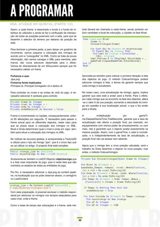 A PROGRAMAR
XNA: ATAQUE NO QUINTAL (PARTE 1/2)
Assim, a cada frame, é desenhado o fundo e o fundo do in-               todo deverá ser chamado a cada frame, sendo portanto um
terface do utilizador e ainda se faz a verificação da intersec-         bom candidato a local de colocação, o Update na fase Nível:
ção de todas as posições possíveis com a seta, para que se
desenhe o selector do terreno por debaixo da posição da                 Case FasesJogo.Nivel
                                                                              frame += 1
seta.                                                                         ColocarInimigos(frame)

Para terminar a primeira parte, e para deixar um gostinho de                  For Each Obj As Objecto In objectosJogo
                                                                               If TypeOf Obj Is Inimigo Then
movimento, vamos preparar a colocação dos inimigos de                           Dim tmpI As Inimigo = DirectCast _
acordo com a “coreografia” no XML. Como se trata de pouca                         (Obj, Inimigo)
informação, não vamos carregar o XML para memória, pelo                       tmpI.Posicao.X += CSng(tmpI.Velocidade * _
                                                                              gameTime.ElapsedGameTime.TotalSeconds)
menos não numa estrutura desenhada para o efeito.                       End If
Vamos ler directamente de um XDocument sempre que for                   Next
necessário validar um frame.

Ficheiros a usar                                                        Aproveita-se também para colocar a primeira iteração à lista
Jipe.png                                                                dos objectos do jogo. O método ColocarInimigos poderá
Ficheiros fonte implicados                                              adicionar inimigos à lista, e temos de garantir sempre que
Principal.vb, Principal.Carregador.vb e dados.vb                        cada inimigo é actualizado.

Para controlar os níveis e as ondas do ciclo do jogo, é ne-             No nosso caso, uma actualização de inimigo, agora, implica
cessário adicionar 4 variáveis para controlo:                           garantir que este está a andar para a frente. Para o efeito,
                                                                        por cada inimigo que se encontre na lista dos objectos, altera
Private   frame As Integer                                              -se o valor X da sua posição, somando a velocidade do inimi-
Private   nivel As Integer = 1
Private   onda As Integer = 1                                           go em questão à sua localização actual, o que o faz andar
Private   ondaADecorrer As Boolean = False                              para a direita.

Frame é incrementado no Update, consequentemente, sofre-                A             multiplicação           por        gameTi-
rá 60 alterações por segundo. É necessário para passar o                me.ElapsedGameTime.TotalSeconds garante que a taxa de
frame actual para os diferentes objectos, neste caso para               actualização não afecta a posição final, por exemplo, em
que se possa situar a colocação dos inimigos no XML.                    equipamentos com menos poder de processamento, ou com
Nivel e Onda determinam qual o nível e onda em vigor, tam-              mais, não é garantido que o objecto acabe exactamente na
bém para situar a colocação dos inimigos no XML.                        mesma posição. Assim, com o gameTime, o valor é normali-
                                                                        zado, e e independentemente da taxa de actualização, a
No módulo de recursos globais, é acrescentada a Texture2D               posição final não vai atrasar nem adiantar.
a utilizar para o tipo de inimigo “jipe”, que é o único tipo que
se vai utilizar no artigo. O projecto final está completo.              Agora que o inimigo tem a nova posição calculada, será o
                                                                        trabalho do Draw desenhar o objecto na nova posição, mas
Public inimigo_jipe As Texture2D                                        antes, o método ColocarInimigos:
Public objectosJogo As New List(Of Objecto)

Acrescenta-se também a List(Of Objecto) objectosJogo,que            Private Sub ColocarInimigos(ByVal frame As Integer)
é a lista mais importante do jogo, pois é nesta lista que são
mantidos os estados de todas as entidades do jogo.                  Dim Nivel As XElement = _
                                                                    baseDados_Tempos.<tempos>.<nivel>.Where(Function_
                                                                     (n) n.@id = Me.nivel.ToString)(0)
Por fim, é necessário adicionar o Jipe.png ao content pipeli-       Dim Onda As XElement = Nivel.<onda>.Where(Function_
ne, na localização que se pode observar abaixo, e carregá-lo         (o) o.@id = Me.onda.ToString)(0)
no LoadContent:                                                      Dim Tempo As XElement = Onda.<tempo>.Where _
                                                                       (Function(t) t.@frame = frame.ToString)(0)
inimigo_jipe = Me.Content.Load(Of Texture2D) _
("Jogo/Objectos/Inimigos/Jipe")                                          If Tempo Is Nothing Then Exit Sub
                                                                           ondaADecorrer = True
Com esta preparação, é possível escrever o método respon-
sável por adicionar os inimigos nos tempos estipulados para              For Each Entrada As XElement In Tempo.<inimigo>
cada nível, onda e frame.                                                  Dim novoInimigo As New Inimigo
                                                                           Dim pY As Integer
Como a base de tempo das colocações é o frame, este mé-                    Dim pX As Integer = -120




                                                                   46
 