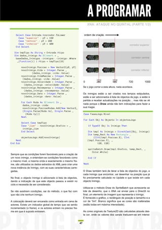 A PROGRAMAR
                                                                        XNA: ATAQUE NO QUINTAL (PARTE 1/2)


    Select Case Entrada.@corredor.ToLower
      Case "superior" : pY = 160
      Case "central" : pY = 280
      Case "inferior" : pY = 400
    End Select

   Dim tmpTipo As String = Entrada.@tipo
   Dim dados_inimigo As XElement = _
    baseDados_Inimigos.<inimigos>.<inimigo>.Where
     _(Function(i) i.@tipo = tmpTipo)(0)

           novoInimigo.Posicao = New Vector2(pX, pY)
           novoInimigo.Vida = Integer.Parse _
                   (dados_inimigo.<vida>.Value)
           novoInimigo.VidaMaxima = Integer.Parse _
            (dados_inimigo.<vida>.Value)
           novoInimigo.Velocidade = Integer.Parse _
             (dados_inimigo.<velocidade>.Value)
           novoInimigo.Recompensa = Integer.Parse _                  Se o jogo correr a esta altura, nada acontece.
             (dados_inimigo.<recompensa>.Value)
           novoInimigo.Dano = Integer.Parse _                        Os inimigos estão a ser criados nos tempos estipulados,
             (dados_inimigo.<dano>.Value)                            estão a ser adicionados à lista de objectos de jogo, e estão à
                                                                     partida a receber actualizações na posição… mas não se vê
           For Each Roda As XElement In _
                                                                     nada porque o Draw ainda não tem indicações para fazer a
            dados_inimigo.<roda>
            novoInimigo.PosicaoRodas.Add(New Vector2_                sua magia.
            (Single.Parse(Roda.@x), Single.Parse _
              (Roda.@y)))                                            Case FasesJogo.Nivel
           Next
                                                                     For Each Obj As Objecto In objectosJogo
           Select Case tmpTipo
           Case "jipe" : novoInimigo.Grafico = _                         If TypeOf Obj Is Inimigo Then
            inimigo_jipe
           End Select                                                    Dim tmpI As Inimigo = DirectCast(Obj, Inimigo)
                                                                         Dim temp_Rect As New Rectangle _
           objectosJogo.Add(novoInimigo)                                     (CInt(tmpI.Posicao.X), CInt
    Next                                                                (tmpI.Posicao.Y), _
End Sub                                                                         120, 120)

                                                                         spriteBatch.Draw(tmpI.Grafico, temp_Rect, _
                                                                            Color.White)
Sempre que as condições forem favoráveis para a criação de
um novo inimigo, e entendam-se condições favoráveis como                 End If
o mesmo nível, a mesma onda e exactamente o mesmo fra-
me, são utilizados os dados extraídos do XML para criar uma          Next
nova instância de Inimigo, com as suas características carre-
gadas.                                                               O Draw também terá de iterar a lista de objectos do jogo, e
                                                                     cada Inimigo que encontrar, vai desenhar na posição que já
No final, o objecto Inimigo é adicionado à lista de objectos,        foi previamente calculada no Update e que existe em cada
dando a indicação de que este objecto passou a existir no            objecto Inimigo.
ciclo e necessita de ser considerado.
                                                                     Utiliza-se o método Draw do SpriteBatch que acrescenta ao
Se não existirem condições, sai do método, o que faz com             lote de desenho, que o XNA vai enviar para o DirectX no
que não crie nenhum inimigo.                                         final, um elemento de imagem que representa o inimigo.
                                                                     É fornecido o gráfico, o rectângulo de posição e tamanho e a
A colocação deverá ser encarada como entrada em cena de              cor de “tint”. Branco significa que as cores são inalteradas
actores. Existe um indicador global de tempo que vai sendo           (estão todas em máxima intensidade).
incrementado (o frame), e os actores entram no preciso fra-
me em que é suposto entrarem.                                        As cores originais da Texture2D são calculadas através des-
                                                                     ta cor, onde os valores dos canais traduzem-se em intensi-


                                                                47
 
