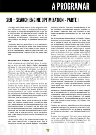 A PROGRAMAR
SEO – SEARCH ENGINE OPTIMIZATION - PARTE I
Este artigo introduz este tema na Revista Programar assim          um produto específico, quer sejam blogues pessoais ou por-
como marca a minha estreia na produção de conteúdos para           tais informativos que disseminam conteúdos noticiosos, to-
este projecto. É um orgulho fazer parte de uma equipa, que         dos almejam o mesmo fim, levar a sua informação ao maior
de forma voluntária leva até todos os leitores lusófonos, arti-    número de pessoas possível e alcançar o seu “lugar ao sol”
gos de elevada qualidade relacionados com as TIC                   na Web.
(Tecnologias da Informação e Comunicação), sendo hoje
                                                                   São as pessoas as destinatárias de um Website, indepen-
uma publicação de prestígio no panorama editorial portu-
                                                                   dentemente do tipo dos seus conteúdos, é a pensar nelas
guês.
                                                                   que as páginas na Internet vão surgindo. Contudo e por ve-
Este primeiro artigo fará a introdução ao SEO, preparando o        zes, embora existam milhares de sites que contêm determi-
arranque para uma série de artigos onde tentarei abordar           nado tipo de assunto X que interessa a determinada pessoa,
todos os aspetos sobre o SEO, desde os mais básicos, às            surgem dificuldades várias que impedem que as pessoas
técnicas mais avançadas, passando pelas dicas úteis e tru-         encontrem e acedam a esses conteúdos. Estes entraves
ques que podem ajudar a melhorar o SEO dos nossos Web-             podem ser de várias ordens, mas o principal reside na dificul-
sites.                                                             dade em encontrar a informação pretendida na imensidão da
                                                                   internet, ou por vezes o site que contém a informação dese-
                                                                   jada, está tão “escondido” que não o conseguimos encontrar.
Mas o que é isto do SEO e qual a sua importância?
                                                                   É neste contexto que surge a necessidade de criar mecanis-
Esta é uma pergunta que muitos fazem depois de ouvirem             mos eficientes que facilitem a procura dessa informação, os
falar ou lerem esta sigla. Search Engine Optimization              ditos motores de busca, que permitem aos cibernautas en-
(otimização de motores de busca) ao contrário do que nome          contrar mais facilmente a informação que procuram.
indica, não é um processo de otimização ou melhoria de
                                                                   Os motores de busca são no momento atual da evolução da
motores de busca. É sim a preparação e otimização de um
                                                                   Internet, mecanismos fulcrais tanto para os utilizadores, que
Website para que obtenha uma maior “visibilidade” junto dos
                                                                   são ajudados a encontrar os sites que contêm a informação
motores de busca, como o Yahoo ou o Google, entre outros.
                                                                   que procuram, como para os Webmasters desses portais,
Como iremos ver mais lá para a frente, os algoritmos e me-
                                                                   que podem assim dar mais visibilidade ao seu trabalho e
canismos internos de um motor de busca são como uma
                                                                   receber mais tráfego sem terem de gastar dinheiro com pu-
caixa negra, aos quais não temos acesso.
                                                                   blicidade constante e dispendiosa. Eles percorrem a Internet
O processo de SEO não ocorre diretamente do lado dos               e vão “catalogando” os sites que vão encontrando, disponibi-
servidores dos motores de busca da internet, mas do lado           lizando depois esses índices aos utilizadores das suas ferra-
dos nossos sites. Se todos nós os consultores de SEO tivés-        mentas de pesquisa.
semos acesso às “entranhas” dos motores de busca neste
                                                                   Nasce então a necessidade de otimizar os nossos sites para
processo de otimização, isto causaria a “batota” nos resulta-
                                                                   que os motores de busca os encontrem e indexem mais fácil
dos das pesquisas dos motores de busca, pelo que no SEO
                                                                   e rapidamente, para que não percamos a corrida face à nos-
o que melhoramos é a forma como os nossos sites se anun-
                                                                   sa concorrência, pois tal como já referimos, não estamos
ciam a eles, e não ao contrário, como é óbvio.
                                                                   “sozinhos no mundo”. É essa necessidade de otimização que
A Internet é hoje em dia um veículo de distribuição de infor-      levou a que surgisse um novo conceito, o SEO (Search Engi-
mação, nas suas mais variadas formas. Quer seja para refor-        ne Optimization).
çar a presença na Web de uma empresa/organização, quer
                                                                   Este tema tem ganho um relevo tal que nos últimos tempos,
via portais informativos ou noticiosos, que têm vindo cada
                                                                   em especial para os grandes operadores comerciais na inter-
vez mais a afirmarem-se como meios privilegiados junto dos
                                                                   net, que têm investido milhões em serviços de consultoria,
internautas, que procuram informação atualizada ao minuto,
                                                                   com o intuito de melhorarem a sua visibilidade face à concor-
a “grande rede” é cada vez mais um mundo de negócios
                                                                   rência.
onde a cada segundo ocorrem milhões de transações por
todo o globo.                                                      Empresas como a Amazon, Ebay, entre outras, podem au-
                                                                   mentar a sua rentabilidade e volume de negócios com técni-
Por esse motivo todos os dias surgem milhares de sites, dos
                                                                   cas simples que lhes direcionam mais trafego oriundo dos
quais muitos deles abordam os mesmos temas. Quer se
                                                                   motores de pesquisa na internet, para os seus sites.
trate de uma empresa que pretende divulgar e comercializar




                                                              49
 