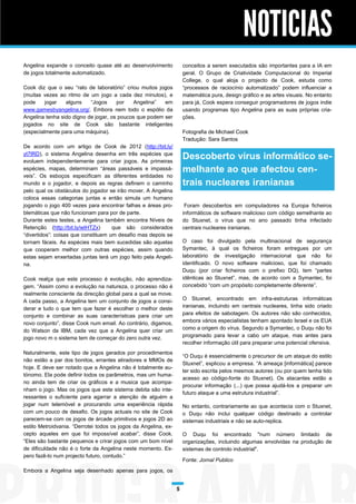 NOTICIAS
Angelina expande o conceito quase até ao desenvolvimento             conceitos a serem executados são importantes para a IA em
de jogos totalmente automatizado.                                    geral. O Grupo de Criatividade Computacional do Imperial
                                                                     College, o qual aloja o projecto de Cook, estuda como
Cook diz que o seu “rato de laboratório” criou muitos jogos          “processos de raciocínio automatizado” podem influenciar a
(muitas vezes ao ritmo de um jogo a cada dez minutos), e             matemática pura, design gráfico e as artes visuais. No entanto
pode     jogar   alguns    “Jogos     por   Angelina”   em           para já, Cook espera conseguir programadores de jogos indie
www.gamesbyangelina.org/. Embora nem todo o espólio da               usando programas tipo Angelina para as suas próprias cria-
Angelina tenha sido digno de jogar, os poucos que podem ser          ções.
jogados no site de Cook são bastante inteligentes
(especialmente para uma máquina).                                    Fotografia de Michael Cook
                                                                     Tradução: Sara Santos
De acordo com um artigo de Cook de 2012 (http://bit.ly/
yt7lRD), o sistema Angelina desenha em três espécies que
evoluem independentemente para criar jogos. As primeiras
                                                                     Descoberto vírus informático se-
espécies, mapas, determinam “áreas passáveis e impassá-              melhante ao que afectou cen-
veis”. Os esboços especificam as diferentes entidades no
mundo e o jogador, e depois as regras definem o caminho              trais nucleares iranianas
pelo qual os obstáculos do jogador se irão mover. A Angelina
coloca essas categorias juntas e então simula um humano
jogando o jogo 400 vezes para encontrar falhas e áreas pro-           Foram descobertos em computadores na Europa ficheiros
blemáticas que não funcionam para por de parte.                      informáticos de software malicioso com código semelhante ao
Durante estes testes, a Angelina também encontra Níveis de           do Stuxnet, o vírus que no ano passado tinha infectado
Retenção (http://bit.ly/wIHTZx)      que são considerados            centrais nucleares iranianas.
“divertidos”: coisas que constituem um desafio mas depois se
tornam fáceis. As espécies mais bem sucedidas são aquelas            O caso foi divulgado pela multinacional de segurança
que cooperam melhor com outras espécies, assim quando                Symantec, à qual os ficheiros foram entregues por um
estas sejam enxertadas juntas terá um jogo feito pela Angeli-        laboratório de investigação internacional que não foi
na.                                                                  identificado. O novo software malicioso, que foi chamado
                                                                     Duqu (por criar ficheiros com o prefixo DQ), tem “partes
Cook realça que este processo é evolução, não aprendiza-             idênticas ao Stuxnet”, mas, de acordo com a Symantec, foi
gem. “Assim como a evolução na natureza, o processo não é            concebido “com um propósito completamente diferente”.
realmente consciente da direcção global para a qual se move.
A cada passo, a Angelina tem um conjunto de jogos a consi-           O Stuxnet, encontrado em infra-estruturas informáticas
derar e tudo o que tem que fazer é escolher o melhor deste           iranianas, incluindo em centrais nucleares, tinha sido criado
conjunto e combinar as suas características para criar um            para efeitos de sabotagem. Os autores não são conhecidos,
novo conjunto”, disse Cook num email. Ao contrário, digamos,         embora vários especialistas tenham apontado Israel e os EUA
do Watson da IBM, cada vez que a Angelina quer criar um              como a origem do vírus. Segundo a Symantec, o Duqu não foi
jogo novo m o sistema tem de começar do zero outra vez.              programado para levar a cabo um ataque, mas antes para
                                                                     recolher informação útil para preparar uma potencial ofensiva.
Naturalmente, este tipo de jogos gerados por procedimentos
                                                                     “O Duqu é essencialmente o precursor de um ataque do estilo
não estão a par dos bonitos, errantes atiradores e MMOs de
                                                                     Stuxnet”, explicou a empresa. “A ameaça [informática] parece
hoje. E deve ser notado que a Angelina não é totalmente au-
                                                                     ter sido escrita pelos mesmos autores (ou por quem tenha tido
tónomo. Ela pode definir todos os parâmetros, mas um huma-
                                                                     acesso ao código-fonte do Stuxnet). Os atacantes estão a
no ainda tem de criar os gráficos e a musica que acompa-
                                                                     procurar informação (...) que possa ajudá-los a preparar um
nham o jogo. Mas os jogos que este sistema debita são inte-
                                                                     futuro ataque a uma estrutura industrial”.
ressantes o suficiente para agarrar a atenção de alguém a
jogar num telemóvel e procurando uma experiência rápida              No entanto, contrariamente ao que acontecia com o Stuxnet,
com um pouco de desafio. Os jogos actuais no site de Cook            o Duqu não inclui qualquer código destinado a controlar
parecem-se com os jogos de árcade primitivos e jogos 2D ao           sistemas industriais e não se auto-replica.
estilo Metroidvania. “Derrotei todos os jogos da Angelina, ex-
cepto aqueles em que foi impossível acabar”, disse Cook.             O Duqu foi encontrado "num número limitado de
“Eles são bastante pequenos e crirar jogos com um bom nível          organizações, incluindo algumas envolvidas na produção de
de dificuldade não é o forte da Angelina neste momento. Es-          sistemas de controlo industrial".
pero fazê-lo num projecto futuro, contudo.”
                                                                     Fonte: Jornal Publico
Embora a Angelina seja desenhado apenas para jogos, os


                                                                 5
 