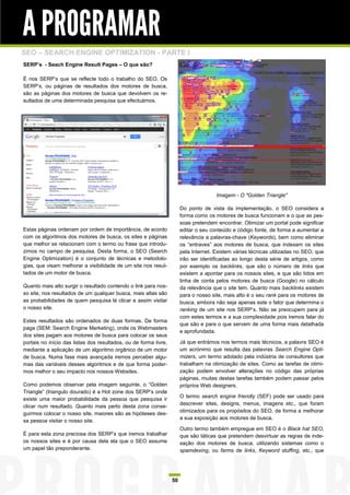 A PROGRAMAR
SEO – SEARCH ENGINE OPTIMIZATION - PARTE I
SERP’s - Seach Engine Result Pages – O que são?

É nos SERP‟s que se reflecte todo o trabalho do SEO. Os
SERP‟s, ou páginas de resultados dos motores de busca,
são as páginas dos motores de busca que devolvem os re-
sultados de uma determinada pesquisa que efectuámos.




                                                                                      Imagem - O "Golden Triangle"

                                                                       Do ponto de vista da implementação, o SEO considera a
                                                                       forma como os motores de busca funcionam e o que as pes-
                                                                       soas pretendem encontrar. Otimizar um portal pode significar
Estas páginas ordenam por ordem de importância, de acordo              editar o seu conteúdo e código fonte, de forma a aumentar a
com os algoritmos dos motores de busca, os sites e páginas             relevância a palavras-chave (Keywords), bem como eliminar
que melhor se relacionam com o termo ou frase que introdu-             os “entraves” aos motores de busca, que indexam os sites
zimos no campo de pesquisa. Desta forma, o SEO (Search                 pela Internet. Existem várias técnicas utilizadas no SEO, que
Engine Optimization) é o conjunto de técnicas e metodolo-              irão ser identificadas ao longo desta série de artigos, como
gias, que visam melhorar a visibilidade de um site nos resul-          por exemplo os backlinks, que são o número de links que
tados de um motor de busca.                                            existem a apontar para os nossos sites, e que são tidos em
                                                                       linha de conta pelos motores de busca (Google) no cálculo
Quanto mais alto surgir o resultado contendo o link para nos-          da relevância que o site tem. Quanto mais backlinks existem
so site, nos resultados de um qualquer busca, mais altas são           para o nosso site, mais alto é o seu rank para os motores de
as probabilidades de quem pesquisa lá clicar e assim visitar           busca, embora não seja apenas este o fator que determina o
o nosso site.                                                          ranking de um site nos SERP’s. Não se preocupem para já
                                                                       com estes termos e a sua complexidade pois iremos falar do
Estes resultados são ordenados de duas formas. De forma
                                                                       que são e para o que servem de uma forma mais detalhada
paga (SEM: Search Engine Marketing), onde os Webmasters
                                                                       e aprofundada.
dos sites pagam aos motores de busca para colocar os seus
portais no início das listas dos resultados, ou de forma livre,        Já que entrámos nos termos mais técnicos, a palavra SEO é
mediante a aplicação de um algoritmo orgânico de um motor              um acrónimo que resulta das palavras Search Engine Opti-
de busca. Numa fase mais avançada iremos perceber algu-                mizers, um termo adotado pela indústria de consultores que
mas das variáveis desses algoritmos e de que forma poder-              trabalham na otimização de sites. Como as tarefas de otimi-
mos melhor o seu impacto nos nossos Websites.                          zação podem envolver alterações no código das próprias
                                                                       páginas, muitas destas tarefas também podem passar pelos
Como podemos observar pela imagem seguinte, o “Golden                  próprios Web designers.
Triangle” (triangulo dourado) é a Hot zone dos SERP‟s onde
                                                                       O termo search engine friendly (SEF) pode ser usado para
existe uma maior probabilidade da pessoa que pesquisa ir
                                                                       descrever sites, designs, menus, imagens etc., que foram
clicar num resultado. Quanto mais perto desta zona conse-
                                                                       otimizados para os propósitos do SEO, de forma a melhorar
guirmos colocar o nosso site, maiores são as hipóteses des-
                                                                       a sua exposição aos motores de busca.
sa pessoa visitar o nosso site.
                                                                       Outro termo também empregue em SEO é o Black hat SEO,
É para esta zona preciosa dos SERP‟s que iremos trabalhar              que são táticas que pretendem desvirtuar as regras de inde-
os nossos sites e é por causa dela ela que o SEO assume                xação dos motores de busca, utilizando sistemas como o
um papel tão preponderante.                                            spamdexing, ou farms de links, Keyword stuffing, etc., que




                                                                  50
 