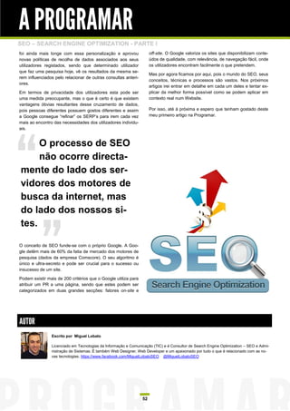 A PROGRAMAR
SEO – SEARCH ENGINE OPTIMIZATION - PARTE I
foi ainda mais longe com essa personalização e aprovou               off-site. O Google valoriza os sites que disponibilizam conte-
novas políticas de recolha de dados associados aos seus              údos de qualidade, com relevância, de navegação fácil, onde
utilizadores registados, sendo que determinado utilizador            os utilizadores encontram facilmente o que pretendem.
que faz uma pesquisa hoje, vê os resultados da mesma se-
                                                                     Mas por agora ficamos por aqui, pois o mundo do SEO, seus
rem influenciados pelo relacionar de outras consultas anteri-
                                                                     conceitos, técnicas e processos são vastos. Nos próximos
ores.
                                                                     artigos irei entrar em detalhe em cada um deles e tentar ex-
Em termos de privacidade dos utilizadores esta pode ser              plicar da melhor forma possível como se podem aplicar em
uma medida preocupante, mas o que é certo é que existem              contexto real num Website.
vantagens óbvias resultantes desse cruzamento de dados,
pois pessoas diferentes possuem gostos diferentes e assim            Por isso, até à próxima e espero que tenham gostado deste
a Google consegue “refinar” os SERP‟s para irem cada vez             meu primeiro artigo na Programar.
mais ao encontro das necessidades dos utilizadores individu-
ais.


     O processo de SEO
     não ocorre directa-
mente do lado dos ser-
vidores dos motores de
busca da internet, mas
do lado dos nossos si-
tes.

O conceito de SEO funde-se com o próprio Google. A Goo-
gle detêm mais de 60% da fatia de mercado dos motores de
pesquisa (dados da empresa Comscore). O seu algoritmo é
único e ultra-secreto e pode ser crucial para o sucesso ou
insucesso de um site.

Podem existir mais de 200 critérios que o Google utiliza para
atribuir um PR a uma página, sendo que estes podem ser
categorizados em duas grandes secções: fatores on-site e




AUTOR
                Escrito por Miguel Lobato

                Licenciado em Tecnologias da Informação e Comunicação (TIC) e é Consultor de Search Engine Optimization – SEO e Admi-
                nistração de Sistemas. É também Web Designer, Web Developer e um apaixonado por tudo o que é relacionado com as no-
                vas tecnologias. https://www.facebook.com/MiguelLobatoSEO @MiguelLobatoSEO




                                                                52
 