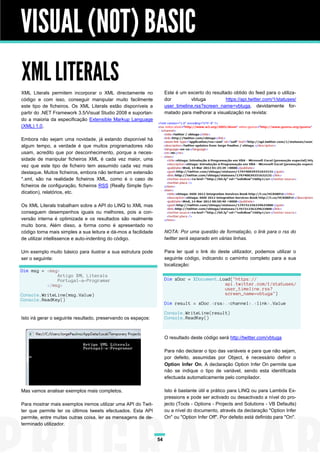 VISUAL (NOT) BASIC
XML LITERALS
XML Literals permitem incorporar o XML directamente no               Este é um excerto do resultado obtido do feed para o utiliza-
código e com isso, conseguir manipular muito facilmente              dor         vbtuga          https://api.twitter.com/1/statuses/
este tipo de ficheiros. Os XML Literals estão disponíveis a          user_timeline.rss?screen_name=vbtuga, devidamente for-
partir do .NET Framework 3.5/Visual Studio 2008 e suportan-          matado para melhorar a visualização na revista:
do a maioria da especificação Extensible Markup Language
(XML) 1.0.

Embora não sejam uma novidade, já estando disponível há
algum tempo, a verdade é que muitos programadores não
usam, acredito que por desconhecimento, porque a neces-
sidade de manipular ficheiros XML é cada vez maior, uma
vez que este tipo de ficheiro tem assumido cada vez mais
destaque. Muitos ficheiros, embora não tenham um extensão
*.xml, são na realidade ficheiros XML, como é o caso de
ficheiros de configuração, ficheiros RSS (Really Simple Syn-
dication), relatórios, etc.

Os XML Literals trabalham sobre a API do LINQ to XML mas
conseguem desempenhos iguais ou melhores, pois a con-
versão interna é optimizada e os resultados são realmente
muito bons. Além disso, a forma como é apresentado no
código torna mais simples a sua leitura e dá-mos a facilidade        NOTA: Por uma questão de formatação, o link para o rss do
de utilizar intellissence e auto-indenting do código.                twitter será separado em várias linhas.

Um exemplo muito básico para ilustrar a sua estrutura pode           Para ler qual o link do deste utilizador, podemos utilizar o
ser o seguinte:                                                      seguinte código, indicando o caminho completo para a sua
                                                                     localização:
Dim msg = <msg>
              Artigo XML Literals
              Portugal-a-Programar                                   Dim xDoc = XDocument.Load("https://
          </msg>                                                                            api.twitter.com/1/statuses/
                                                                                            user_timeline.rss?
Console.WriteLine(msg.Value)                                                                screen_name=vbtuga")
Console.ReadKey()
                                                                     Dim result = xDoc.<rss>.<channel>.<link>.Value

                                                                     Console.WriteLine(result)
Isto irá gerar o seguinte resultado, preservando os espaços:         Console.ReadKey()



                                                                     O resultado deste código será http://twitter.com/vbtuga

                                                                     Para não declarar o tipo das variáveis e para que não sejam,
                                                                     por defeito, assumidas por Object, é necessário definir o
                                                                     Option Infer On. A declaração Option Infer On permite que
                                                                     não se indique o tipo de variável, sendo esta identificada
                                                                     efectuada automaticamente pelo compilador.

Mas vamos analisar exemplos mais completos.                          Isto é bastante útil e prático para LINQ ou para Lambda Ex-
                                                                     pressions e pode ser activado ou desactivado a nível do pro-
Para mostrar mais exemplos iremos utilizar uma API do Twit-          jecto (Tools - Options - Projects and Solutions - VB Defaults)
ter que permite ler os últimos tweets efectuados. Esta API           ou a nível do documento, através da declaração "Option Infer
permite, entre muitas outras coisa, ler as mensagens de de-          On" ou "Option Infer Off". Por defeito está definido para "On".
terminado utilizador.


                                                                54
 
