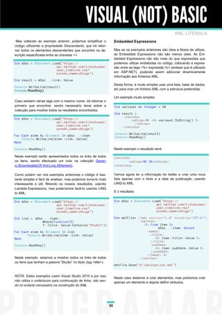 VISUAL (NOT) BASIC
                                                                                                               XML LITERALS
 Mas voltando ao exemplo anterior, podemos simplificar o               Embedded Expressions
código utilizando a propriedade Descendants, que irá retor-
nar todos os elementos descendentes que encontre na de-                Mas se os exemplos anteriores são úteis e fáceis de utilizar,
scrição especificada entre as chavetas <>.                             as Embedded Expressions não são menos úteis. As Em-
                                                                       bedded Expressions não são mais do que expressões que
Dim xDoc = XDocument.Load("https://                                    podemos utilizar embebidas no código, colocando a expres-
                       api.twitter.com/1/statuses/                     são entre as tags <%= expressão %> (sintaxe que é utilizado
                       user_timeline.rss?
                       screen_name=vbtuga")                            em ASP.NET), podendo assim adicionar dinamicamente
                                                                       informação aos ficheiros XML.
Dim result = xDoc...<link>.Value
                                                                       Desta forma, é muito simples usar uma lista, base de dados,
Console.WriteLine(result)
Console.ReadKey()                                                      etc para criar um ficheiro XML com a estrutura pretendida.

                                                                       Um exemplo muito simples:
Caso existam várias tags com o mesmo nome, irá retornar o
primeiro que encontrar, sendo necessário iterar sobre a                Dim variavel As Integer = 34
colecção para mostrar todos os resultados encontrados.
                                                                       Dim result =
                                                                            <revista>
Dim xDoc = XDocument.Load("https://                                             <edicao>Nº <%= variavel.ToString() %>
                       api.twitter.com/1/statuses/                                </edicao>
                       user_timeline.rss?                                  </revista>
                       screen_name=vbtuga")
                                                                       Console.WriteLine(result)
For Each elem As XElement In xDoc...<item>                             Console.ReadKey()
     Console.WriteLine(elem.<link>.Value)
Next

Console.ReadKey()                                                      Neste exemplo o resultado será:

Neste exemplo serão apresentados todos os links de todos               <revista>
os itens, sendo efectuado um ciclo na colecção Gener-                          <edicao>Nº 34</edicao>
ic.IEnumerable(Of Xml.Linq.XElement).                                  </revista>

Como podem ver nos exemplos anteriores o código é bas-                 Vamos agora ler a informação do twitter e criar uma nova
tante simples e fácil de analisar, mas podemos torna-lo mais           lista apenas com o titulo e a data de publicação, usando
interessante e útil, filtrando os nossos resultados, usando            LINQ to XML.
Lambda Expressions, mas poderíamos fazê-lo usando LINQ
to XML:                                                                E o resultado:

Dim xDoc = XDocument.Load("https://                                    Dim xDoc = XDocument.Load("https://
                       api.twitter.com/1/statuses/                                            api.twitter.com/1/statuses/
                       user_timeline.rss?                                                     user_timeline.rss?
                       screen_name=vbtuga")                                                   screen_name=vbtuga")

Dim list = xDoc...<item>.                                              Dim xmlFile= <?xml version="1.0" encoding="UTF-8"?>
               Where(Function(f)                                                     <twitter>
               f.<title>.Value.Contains("Studio"))                                     <%= From item In
                                                                                               xDoc...<item> Select
For Each elem As XElement In list                                                        <tweet>
       Console.WriteLine(elem.<link>.Value)                                                <title>
Next                                                                                         <%= item.<title>.Value %>
                                                                                           </title>
Console.ReadKey()                                                                          <pubDate>
                                                                                             <%= item.<pubDate>.Value %>
                                                                                           </pubDate>
                                                                                         </tweet> %>
Neste exemplo, estamos a mostrar todos os links de todos                             </twitter>
os itens que tenham a palavra “Studio” no titulo (tag <title>).
                                                                       xmlFile.Save("d:twitterList.xml")


NOTA: Estes exemplos usam Visual Studio 2010 e por isso
                                                                       Neste caso estamos a criar elementos, mas podíamos criar
não utiliza o underscore para continuação de linha, não sen-           apenas um elemento e depois definir atributos.
do no entanto necessário na construção do XML




                                                                  55
 