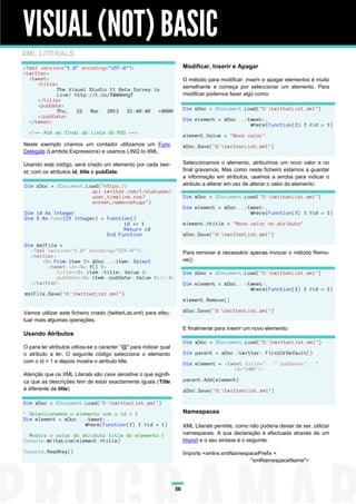 VISUAL (NOT) BASIC
XML LITERALS
<?xml version="1.0" encoding="UTF-8"?>                                  Modificar, Inserir e Apagar
<twitter>
  <tweet>                                                               O método para modificar, inserir e apagar elementos é muito
     <title>
           The Visual Studio 11 Beta Survey is                          semelhante e começa por seleccionar um elemento. Para
           Live! http://t.co/YWW0mHgT                                   modificar podemos fazer algo como:
     </title>
     <pubDate>
           Thu, 22 Mar 2012 21:40:40 +0000                              Dim xDoc = XDocument.Load("D:twitterList.xml")
     </pubDate>
  </tweet>                                                              Dim element = xDoc...<tweet>.
                                                                                               Where(Function(f) f.@id = 1)
  <!-- Até ao final da lista do RSS -->
                                                                        element.Value = "Novo valor"
Neste exemplo criamos um contador utilizamos um Func                    xDoc.Save("d:twitterList.xml")
Delegate (Lambda Expressions) e usamos LINQ to XML.

Usando este código, será criado um elemento por cada twe-               Seleccionamos o elemento, atribuímos um novo valor e no
et, com os atributos id, title e pubDate.                               final gravamos. Mas como neste ficheiro estamos a guardar
                                                                        a informação em atributos, usamos a arroba para indicar o
Dim xDoc = XDocument.Load("https://                                     atributo a alterar em vez de alterar o valor do elemento:
                       api.twitter.com/1/statuses/
                       user_timeline.rss?                               Dim xDoc = XDocument.Load("D:twitterList.xml")
                       screen_name=vbtuga")
                                                                        Dim element = xDoc...<tweet>.
Dim id As Integer                                                                              Where(Function(f) f.@id = 1)
Dim f As Func(Of Integer) = Function()
                                  id += 1                               element.@title = "Novo valor no atributo"
                                  Return id
                            End Function                                xDoc.Save("d:twitterList.xml")

Dim xmlFile =
  <?xml version="1.0" encoding="UTF-8"?>                                Para remover é necessário apenas invocar o método Remo-
  <twitter>
      <%= From item In xDoc...<item> Select                             ve():
        <tweet id=<%= f() %>
            title=<%= item.<title>.Value %>                             Dim xDoc = XDocument.Load("D:twitterList.xml")
            pubDate=<%= item.<pubDate>.Value %>/> %>
  </twitter>                                                            Dim element = xDoc...<tweet>.
                                                                                               Where(Function(f) f.@id = 1)
xmlFile.Save("d:twitterList.xml")
                                                                        element.Remove()

Vamos utilizar este ficheiro criado (twitterList.xml) para efec-        xDoc.Save("d:twitterList.xml")
tuar mais algumas operações.
                                                                        E finalmente para inserir um novo elemento:
Usando Atributos
                                                                        Dim xDoc = XDocument.Load("D:twitterList.xml")
O para ler atributos utiliza-se o caracter "@" para indicar qual
o atributo a ler. O seguinte código selecciona o elemento               Dim parent = xDoc.<twitter>.FirstOrDefault()
com o id = 1 e depois mostra o atributo title.                          Dim element = <tweet title="..." pubDate="..."
                                                                                         id="100"/>
Atenção que os XML Literals são case sensitive o que signifi-
ca que as descrições tem de estar exactamente iguais (Title             parent.Add(element)
é diferente de title)                                                   xDoc.Save("d:twitterList.xml")

Dim xDoc = XDocument.Load("D:twitterList.xml")

' Seleccionamos o elemento com o id = 1                                 Namespaces
Dim element = xDoc...<tweet>.
                     Where(Function(f) f.@id = 1)                       XML Literals permite, como não poderia deixar de ser, utilizar
' Mostra o valor do atributo title do elemento 1                        namespaces. A sua declaração é efectuada através de um
Console.WriteLine(element.@title)                                       Import e o seu sintaxe é o seguinte:

Console.ReadKey()                                                       Imports <xmlns:xmlNamespacePrefix =
                                                                                                "xmlNamespaceName">




                                                                   56
 