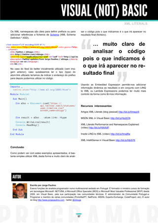 VISUAL (NOT) BASIC
                                                                                                                 XML LITERALS

Os XML namespaces são úteis para definir prefixos ou para              sar o código pois o que indicamos é o que irá aparecer no
adicionar referências a ficheiros de Schema (XML Schema                resultado final (ficheiro).
Definition *.XSD).

                                                                            … muito claro de
                                                                            analisar o código
                                                                        pois o que indicamos é
No caso do feed do twitter inicialmente utilizado (vem ima-
                                                                        o que irá aparecer no re-
gem anterior), caso quiséssemos ler o tipo (type) do
atom:link utilizado teríamos de indicar o endereço do prefixo
                                                                        sultado final
para depois podermos utilizar no código.

                                                                       Usando as Embedded Expression permite-nos adicionar
Imports _                                                              informação dinâmica ao resultado e em conjunto com LINQ
  <xmlns:atom="http://www.w3.org/2005/Atom">
                                                                       to XML ou Lambda Expressions podemos ter muito mais
Module Module1                                                         controlo da forma como lê-mos informação.
  Sub Main()
     Dim xDoc = XDocument.Load("https://
                        api.twitter.com/1/statuses/                    Recursos interessantes:
                        user_timeline.rss?
                        screen_name=vbtuga")
                                                                       Artigos XML Literals (blog pessoal) http://bit.ly/Hmegv9

     Dim result = xDoc...<atom:link>.@type                             MSDN XML in Visual Basic http://bit.ly/Hp2jCN
     Console.WriteLine(result)
     Console.ReadKey()                                                 XML Literals Performance and Namespaces Explained
                                                                       (vídeo) http://bit.ly/HtAXdP
  End Sub
End Module                                                             Inside LINQ to XML (vídeo) http://bit.ly/Hnq8fw

                                                                       XML IntelliSense in Visual Basic http://bit.ly/HjbS76

Conclusão

Como podem ver com estes exemplos apresentados, é bas-
tante simples utilizar XML desta forma e muito claro de anali-




 AUTOR
                  Escrito por Jorge Paulino
                  Exerce funções de analista-programador numa multinacional sediada em Portugal. É formador e ministra cursos de formação
                  em tecnologias Microsoft .NET/VBA, é Microsoft Office Specialist (MOS) e Microsoft Most Valuable Professional (MVP) desde
                  2009, em Visual Basic, pela sua participação nas comunidades técnicas. É administrador da Comunidade Portugal-a-
                  Programar e membro de várias comunidades (PontoNetPT, NetPonto, MSDN, Experts-Exchange, CodeProject, etc). É autor
                  do blog http://www.jorgepaulino.com - twitter @vbtuga




                                                                  57
 