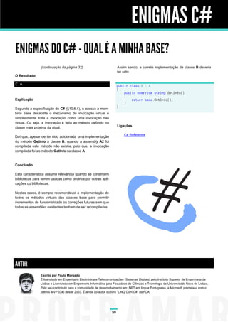 ENIGMAS C#
ENIGMAS DO C# - QUAL É A MINHA BASE?
                (continuação da página 32)                             Assim sendo, a correta implementação da classe B deveria
                                                                       ter sido:
O Resultado

C.A                                                                    public class B : A
                                                                       {
                                                                           public override string GetInfo()
                                                                           {
Explicação                                                                     return base.GetInfo();
                                                                           }
                                                                       }
Segundo a especificação do C# (§10.6.4), o acesso a mem-
bros base desabilita o mecanismo de invocação virtual e
simplesmente trata a invocação como uma invocação não
virtual. Ou seja, a invocação é feita ao método definido na
classe mais próxima da atual.                                          Ligações

                                                                           C# Reference
Daí que, apesar de ter sido adicionada uma implementação
do método GetInfo à classe B, quando a assembly A2 foi
compilada este método não existia, pelo que, a invocação
compilada foi ao método GetInfo da classe A.



Conclusão

Esta característica assume relevância quando se constroem
bibliotecas para serem usadas como binários por outras apli-
cações ou bibliotecas.

Nestes casos, é sempre recomendável a implementação de
todos os métodos virtuais das classes base para permitir
incrementos de funcionalidade ou correções futuras sem que
todas as assemblies existentes tenham de ser recompiladas.




AUTOR
                Escrito por Paulo Morgado
                É licenciado em Engenharia Electrónica e Telecomunicações (Sistemas Digitais) pelo Instituto Superior de Engenharia de
                Lisboa e Licenciado em Engenharia Informática pela Faculdade de Ciências e Tecnologia da Universidade Nova de Lisboa.
                Pelo seu contributo para a comunidade de desenvolvimento em .NET em língua Portuguesa, a Microsoft premeia-o com o
                prémio MVP (C#) desde 2003. É ainda co-autor do livro “LINQ Com C#” da FCA.




                                                                  59
 