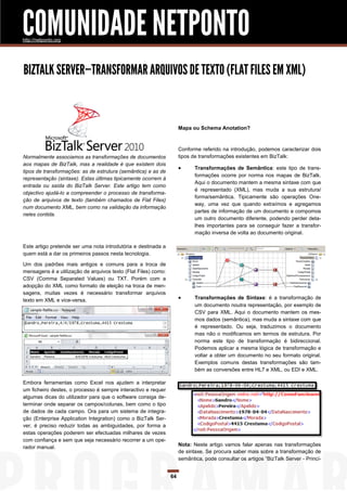 COMUNIDADE NETPONTO
http://netponto.org




BIZTALK SERVER—TRANSFORMAR ARQUIVOS DE TEXTO (FLAT FILES EM XML)


                                                                     Mapa ou Schema Anotation?



                                                                     Conforme referido na introdução, podemos caracterizar dois
Normalmente associamos as transformações de documentos               tipos de transformações existentes em BizTalk:
aos mapas de BizTalk, mas a realidade é que existem dois
                                                                           Transformações de Semântica: este tipo de trans-
tipos de transformações: as de estrutura (semântica) e as de
                                                                            formações ocorre por norma nos mapas de BizTalk.
representação (sintaxe). Estas últimas tipicamente ocorrem à
                                                                            Aqui o documento mantem a mesma sintaxe com que
entrada ou saída do BizTalk Server. Este artigo tem como
                                                                            é representado (XML), mas muda a sua estrutura/
objectivo ajudá-lo a compreender o processo de transforma-
                                                                            forma/semântica. Tipicamente são operações One-
ção de arquivos de texto (também chamados de Flat Files)
                                                                            way, uma vez que quando extraímos e agregamos
num documento XML, bem como na validação da informação
                                                                            partes de informação de um documento e compomos
neles contida.
                                                                            um outro documento diferente, podendo perder deta-
                                                                            lhes importantes para se conseguir fazer a transfor-
                                                                            mação inversa de volta ao documento original.

Este artigo pretende ser uma nota introdutória e destinada a
quem está a dar os primeiros passos nesta tecnologia.

Um dos padrões mais antigos e comuns para a troca de
mensagens é a utilização de arquivos texto (Flat Files) como:
CSV (Comma Separated Values) ou TXT. Porém com a
adopção do XML como formato de eleição na troca de men-
sagens, muitas vezes é necessário transformar arquivos
texto em XML e vice-versa.                                                 Transformações de Sintaxe: é a transformação de
                                                                            um documento noutra representação, por exemplo de
                                                                            CSV para XML. Aqui o documento mantem os mes-
                                                                            mos dados (semântica), mas muda a sintaxe com que
                                                                            é representado. Ou seja, traduzimos o documento
                                                                            mas não o modificamos em termos de estrutura. Por
                                                                            norma este tipo de transformação é bidireccional.
                                                                            Podemos aplicar a mesma lógica de transformação e
                                                                            voltar a obter um documento no seu formato original.
                                                                            Exemplos comuns destas transformações são tam-
                                                                            bém as conversões entre HL7 e XML, ou EDI e XML.

Embora ferramentas como Excel nos ajudem a interpretar
um ficheiro destes, o processo é sempre interactivo e requer
algumas dicas do utilizador para que o software consiga de-
terminar onde separar os campos/colunas, bem como o tipo
de dados de cada campo. Ora para um sistema de integra-
ção (Enterprise Application Integration) como o BizTalk Ser-
ver, é preciso reduzir todas as ambiguidades, por forma a
estas operações poderem ser efectuadas milhares de vezes
com confiança e sem que seja necessário recorrer a um ope-
rador manual.                                                        Nota: Neste artigo vamos falar apenas nas transformações
                                                                     de sintaxe. Se procura saber mais sobre a transformação de
                                                                     semântica, pode consultar os artigos “BizTalk Server - Princí-


                                                                64
 