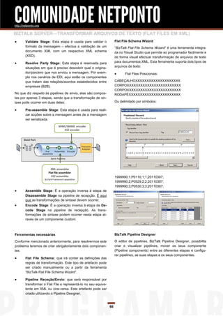 COMUNIDADE NETPONTO
http://netponto.org

BIZTALK SERVER—TRANSFORMAR ARQUIVOS DE TEXTO (FLAT FILES EM XML)
       Validate Stage: Esta etapa é usada para validar o             Flat File Schema Wizard
        formato da mensagem – efectua a validação de um               “BizTalk Flat File Schema Wizard” é uma ferramenta integra-
        documento XML com um respectivo XML schema                    da no Visual Studio que permite ao programador facilmente e
        (XSD).                                                        de forma visual efectuar transformação de arquivos de texto
       Resolve Party Stage: Esta etapa é reservada para              para documentos XML. Esta ferramenta suporta dois tipos de
        situações em que é preciso descobrir qual o origina-          arquivos de texto:
        dor/parceiro que nos enviou a mensagem. Por exem-                   Flat Files Posicionais:
        plo nos cenários de EDI, aqui estão os componentes
        que tratam das relações/acordos estabelecidos entre           CABEÇALHOXXXXXXXXXXXXXXXXXXXX
        empresas (B2B).                                               CORPOXXXXXXXXXXXXXXXXXXXXXXXX
                                                                      CORPOXXXXXXXXXXXXXXXXXXXXXXXX
No que diz respeito às pipelines de envio, elas são compos-           RODAPÉXXXXXXXXXXXXXXXXXXXXXXX
tas por apenas 3 etapas, sendo que a transformação de sin-
taxe pode ocorrer em duas delas:                                      Ou delimitado por símbolos:

       Pre-assemble Stage: Esta etapa é usada para reali-
        zar acções sobre a mensagem antes de a mensagem
        ser serializada.




                                                                      1999990;1;P0110;1;1;20110307;
                                                                      1999990;2;P0529;2;2;20110307;
                                                                      1999990;3;P0530;3;3;20110307;
       Assemble Stage: É a operação inversa à etapa de
        Disassemble Stage na pipeline de recepção. É aqui
        que as transformações de sintaxe devem ocorrer.
       Encode Stage: É a operação inversa à etapa de De-
        code Stage na pipeline de recepção. As trans-
        formações de sintaxe podem ocorrer nesta etapa at-
        ravés de um componente custom.



Ferramentas necessárias                                               BizTalk Pipeline Designer

Conforme mencionado anteriormente, para resolvermos este              O editor de pipelines, BizTalk Pipeline Designer, possibilita
problema teremos de criar obrigatoriamente dois componen-             criar e visualizar pipelines, mover os seus componente
tes:                                                                  (Pipeline components) entre as diferentes etapas e configu-
                                                                      rar pipelines, as suas etapas e os seus componentes.
       Flat File Schema: que irá conter as definições das
        regras de transformação. Este tipo de artefacto pode
        ser criado manualmente ou a partir da ferramenta
        “BizTalk Flat File Schema Wizard”.

       Pipeline Receção/Envio: que será responsável por
        transformar o Flat File e representá-lo no seu equiva-
        lente em XML ou vice-versa. Este artefacto pode ser
        criado utilizando o Pipeline Designer.


                                                                 66
 