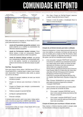 COMUNIDADE NETPONTO                                                                http://netponto.org

          BIZTALK SERVER—TRANSFORMAR ARQUIVOS DE TEXTO (FLAT FILES EM XML)
                                                                          File > New > Project, em “BizTalk Projects”, selecione
                                                                           a opção “Empty BizTalk Server Project”;

                                                                          Coloque o nome do projeto, a localização física no
                                                                           disco e o nome da solução.




Este editor encontra-se integrado no Visual Studio e é com-
posto essencialmente por 3 módulos:

     Janela de Propriedades (properties window): nesta
      janela podemos ver e modificar as propriedades dos
                                                                    Criação de um ficheiro de texto para teste e validação
      diferentes objectos da pipeline.
                                                                    Antes de começarmos o nosso desenvolvimento teremos de
     Janela de Ferramentas (toolbox window): Provi-
                                                                    criar uma instância, ou amostra, do ficheiro de texto que irá
      dencia acesso a todas as componentes (Pipeline
                                                                    servir de modelo para a criação do Flat File Schema. Desta
      components) que podemos utilizar nas pipelines.
                                                                    forma iremos configurar os seguintes requisitos, ao nível do
     Janela de desenho (design surface): que permite               file system, que irão ser necessários para a solução:
      que o programador desenhe uma representação gráfi-
                                                                          Criar uma pasta “<solução>TESTFILES” onde vamos
      ca de uma pipeline, inserindo os componentes da
                                                                           criar/colocar os artefactos que pretendemos transfor-
      janela de ferramentas nas diferentes etapas da pipeli-
                                                                           mar. Neste artigo vamos utilizar um ficheiro de texto
      ne.
                                                                           delimitado por símbolos e que será composto por
Flat Files - Exemplo Prático                                               várias linhas com o seguinte conteúdo:
                                                                           Sandro;Pereira;1978-04-04;Crestuma;4415 Crestuma
Para este projecto iremos utilizar o BizTalk Server 2010 e o
                                                                           Lígia;Tavares;1982-01-21;Seixo-Alvo;451 Seixo-Alvo
Visual Studio 2010, e explicar passo a passo o que é neces-
                                                                           José;Silva;1970-09-19;Crestuma;4415 Crestuma
sário desenvolver. Resumidamente estes serão os passos
                                                                           Rui;Barbosa;1975-09-19;Lever;4415 Lever
que teremos de efetuar:
                                                                           Cada linha é composta pela seguinte estrutura: No-
     Criação do exemplo (instância) de texto que servirá                  me, Apelido, Data Nascimento, Morada e Código Pos-
      de teste ao projeto;                                                 tal
                                                                           Nota: O ficheiro “PESSOAS.txt” que vamos utilizar
     Criação do Schema para reconhecer o ficheiro de                      para testes encontra-se disponível na diretoria
      texto;                                                               “<solução>TESTFILES”.
     Criação da Pipeline para receção e processamento                    Vamos também criar duas pastas que iremos utilizar
      do ficheiro de texto;                                                para o processo de conversão de dados.
     Publicar a solução no servidor BizTalk;                                    Crie a pasta “<solução>PORTSIN” que irá
                                                                                  servir como canal de entrada dos ficheiros Flat
     Configurar a aplicação BizTalk;
                                                                                  File para conversão ;
     Executar a solução;
                                                                                 Crie a pasta “<solução>PORTSOUT” que irá
A solução deste exemplo, assim como todo o código perten-                         servir como canal de saída dos ficheiros após
cente, encontra-se disponível no MSDN Code Gallery: http://                       terem sido convertidos.
code.msdn.microsoft.com/BizTalk-Server-Transformar-
                                                                    Criação do Schema para reconhecer o ficheiro de texto
0abe5767
                                                                    Para criarmos o Schema devemos aceder à solução criada
Começaremos então por iniciar o Visual Studio 2010 e criar
                                                                    no Visual Studio e efectuar os seguintes passos:
um novo projeto BizTalk:


                                                               67
 