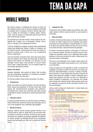 TEMA DA CAPA
MOBILE WORLD
Nos últimos tempos a mobilidade tem estado na ordem do                 Ligação de rede
dia. Qualquer pessoa quer ter acesso a qualquer informação
                                                                    A framework inclui também classes que permitem que a apli-
em qualquer sitio e a qualquer momento. Quando algo acon-
                                                                    cação aceda à internet, seja para aceder ou para guardar a
tece a partilha da informação é imediata. Sejam noticias,
                                                                    informação.
mails, o post do amigo ou o restaurante próximo tudo tem de
estar acessível aqui e agora.                                          Base de dados
As empresas que mais têm levado a esta mudança de men-              O sistema Android permite acesso a bases de dados SQLite.
talidade são a Apple, com os dispositivos iPhone, iPod e            As bases de dados criadas por uma aplicação são acessí-
iPad, e a Google, com os dispositivos Android.                      veis apenas por essa aplicação. É disponibilizado um conjun-
Torna-se obrigatório a qualquer empresa estar representada          to de APIs que permitem abstrair do facto de haver uma ba-
nestas duas plataformas. Desde o Twitter ou Facebook, até           se de dados durante o desenvolvimento da aplicação.
às revistas e jornais. Inclusivamente há casos que fizeram o        A maneira mais fácil de guardar a informação, no nosso ca-
percurso contrário como a Rovio com o já mundialmente               so, é na base de dados. Permite-nos garantir de que a infor-
famoso “Angry Birds”.                                               mação fica guardada mesmo que a aplicação tenha algum
Para tal é também necessário haver quem faça estas aplica-          problema e evita que tenhamos de estar a desenvolver par-
ções. Na edição 23 já foi dada uma introdução de desenvol-          sers para acesso à informação.
vimento para Android, do ambiente e da estrutura de uma             Visto que é uma aplicação muito simples vamos apenas ter
aplicação. Vamos agora, para perceber um pouco melhor               uma tabela. Nesta tabela iremos guardar um ID, uma tarefa e
como é feito o desenvolvimento, ver um exemplo prático de           a sua descrição.
uma simples aplicação de tarefas.
                                                                    A base de dados de uma aplicação é criada no momento de
Acesso aos dados                                                    instalação. Ao instalar o sistema vai procurar uma classe que
Qualquer aplicação, esta precisa de dados. São os dados             herde de SQLiteOpenHelper e executa o método onCreate.
que são manipulados, guardados ou mostrados ao utilizador           Aqui colocamos o nosso código para criar toda a estrutura de
por forma a trazer uma mais valia.                                  dados. Esta classe tem também o método onUpgrade que é
                                                                    usado para actualizar uma BD. Ou seja, se a aplicação já
Em Android existem várias formas de guardar e ler dados:            estiver instalada no dispositivo e for colocada uma versão
                                                                    mais recente este método permite alterar apenas aquilo que
   Preferências
                                                                    for necessário na estrutura da BD, permitindo manter os da-
Existe uma classe que permite guardar e ler tipos primitivos.       dos que lá existem.
Estes valores são guardados no formato chave-valor. Estes
                                                                    Vamos então começar por desenvolver a nossa classe que
valores são automaticamente guardados pela plataforma.
                                                                    permite a criação da BD:
Isto significa que, mesmo que o processo seja morto, quando
a aplicação for aberta novamente os valores guardados esta-         package
rão lá.                                                              org.portugalaprogramar.exemplo.android.database;
                                                                    import android.content.Context;
   Memória interna                                                 import android.database.sqlite.SQLiteDatabase;
                                                                    import android.database.sqlite.
É possível guardar ficheiros na memória interna do telefone.                              SQLiteDatabase.CursorFactory;
                                                                    import android.database.sqlite.SQLiteOpenHelper;
Estes ficheiros são acessíveis apenas pela aplicação que os
criou e são apagados caso a aplicação seja apagada.                 public class TarefaBDHelper
                                                                       extends SQLiteOpenHelper
   Memória externa                                                    {
                                                                         private static final String
Qualquer sistema Android permite guardar ficheiros numa                                       DATABASE_NAME = "2DO";
memória externa. Seja um cartão SD ou uma memória inter-                 private static final int DATABASE_VERSION = 1;
na aparte da memória do sistema. Os ficheiros aqui guarda-              // Database creation sql statement
dos podem ser acedidos por qualquer aplicação do dispositi-             private static final String TABLE_CREATE_TAREFA
vo. Podem também ser acedidos através de um computador                   = "create table tarefa (_id integer primary
                                                                         key autoincrement, tarefa text not null,
quando este está ligado por USB, com a partilha de ficheiros             descricao text not null);";
activa.



                                                                7
 