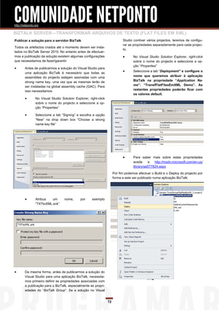 COMUNIDADE NETPONTO
http://netponto.org

BIZTALK SERVER—TRANSFORMAR ARQUIVOS DE TEXTO (FLAT FILES EM XML)
Publicar a solução para o servidor BizTalk                                   Studio contiver vários projectos, teremos de configu-
                                                                             rar as propriedades separadamente para cada projec-
Todos os artefactos criados até o momento devem ser insta-
                                                                             to.
lados no BizTalk Server 2010. No entanto antes de efectuar-
mos a publicação da solução existem algumas configurações                          No Visual Studio Solution Explorer, right-click
que necessitamos de fazer/garantir:                                                 sobre o nome do projecto e seleccione a op-
                                                                                    ção “Properties”
       Antes de publicarmos a solução do Visual Studio para
        uma aplicação BizTalk é necessário que todas as
                                                                                   Seleccione a tab “Deployment” e configure o
        assemblies do projecto estejam assinadas com uma                            nome que queremos atribuir à aplicação
        strong name key, uma vez que as mesmas terão de                             BizTalk na propriedade ―Application Na-
        ser instaladas na global assembly cache (GAC). Para                         me‖: ―TransfFlatFilesEmXML Demo‖. As
        isso necessitamos:                                                          restantes propriedades poderão ficar com
                                                                                    os valores default.
               No Visual Studio Solution Explorer, right-click
                sobre o nome do projecto e seleccione a op-
                ção “Properties”

               Seleccione a tab “Signing” e escolha a opção
                “New” na drop down box “Choose a strong
                name key file”




                                                                                   Para saber mais sobre estas propriedades
                                                                                    aceda     a   http://msdn.microsoft.com/en-us/
                                                                                    library/aa577824.aspx

                                                                       Por fim podemos efectuar o Build e o Deploy do projecto por
                                                                       forma a este ser publicado numa aplicação BizTalk:




               Atribua   um       nome,      por     exemplo
                “TXTtoXML.snk”




       Da mesma forma, antes de publicarmos a solução do
        Visual Studio para uma aplicação BizTalk, necessita-
        mos primeiro definir as propriedades associadas com
        a publicação para o BizTalk, especialmente as propri-
        edades do “BizTalk Group”. Se a solução no Visual


                                                                  72
 