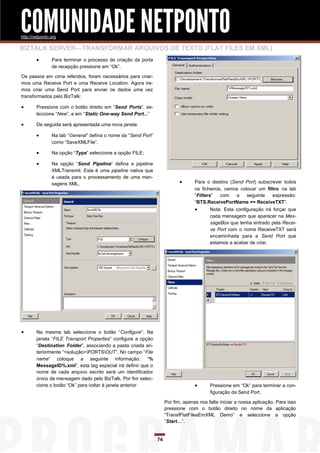 COMUNIDADE NETPONTO
http://netponto.org

BIZTALK SERVER—TRANSFORMAR ARQUIVOS DE TEXTO (FLAT FILES EM XML)
               Para terminar o processo de criação da porta
                de recepção pressione em “Ok”.

Os passos em cima referidos, foram necessários para criar-
mos uma Receive Port e uma Receive Location. Agora ire-
mos criar uma Send Port para enviar os dados uma vez
transformados pelo BizTalk:

       Pressione com o botão direito em “Send Ports”, se-
        leccione “New”, e em “Static One-way Send Port...”

       De seguida será apresentada uma nova janela:

               Na tab “General” defina o nome da “Send Port”
                como “SaveXMLFile”.

               Na opção “Type” seleccione a opção FILE;

               Na opção “Send Pipeline” defina a pipeline
                XMLTransmit. Esta é uma pipeline nativa que
                é usada para o processamento de uma men-
                sagens XML.                                                       Para o destino (Send Port) subscrever todos
                                                                                   os ficheiros, vamos colocar um filtro na tab
                                                                                   “Filters”   com   a    seguinte   expressão:
                                                                                   “BTS.ReceivePortName == ReceiveTXT”.
                                                                                         Nota: Esta configuração irá forçar que
                                                                                          cada mensagem que aparecer na Mes-
                                                                                          sageBox que tenha entrado pela Recei-
                                                                                          ve Port com o nome ReceiveTXT será
                                                                                          encaminhada para a Send Port que
                                                                                          estamos a acabar de criar.




       Na mesma tab seleccione o botão “Configure”. Na
        janela “FILE Transport Properties” configure a opção
        “Destination Folder”, associando a pasta criada an-
        teriormente “<solução>PORTSOUT”. No campo “File
        name” coloque a seguinte informação: “%
        MessageID%.xml”, esta tag especial irá definir que o
        nome de cada arquivo escrito será um identificador
        único da mensagem dado pelo BizTalk. Por fim selec-
        cione o botão “Ok” para voltar à janela anterior                                 Pressione em “Ok” para terminar a con-
                                                                                          figuração da Send Port.

                                                                     Por fim, apenas nos falta iniciar a nossa aplicação. Para isso
                                                                     pressione com o botão direito no nome da aplicação
                                                                     “TransfFlatFilesEmXML Demo” e seleccione a opção
                                                                     “Start…”.


                                                                74
 