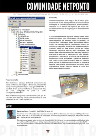 COMUNIDADE NETPONTO                                                                        http://netponto.org

           BIZTALK SERVER—TRANSFORMAR ARQUIVOS DE TEXTO (FLAT FILES EM XML)
                                                                         Conclusão

                                                                         Conforme apresentado neste artigo, o BizTalk Server ajuda-
                                                                         nos a resolver muitos destes problemas de transformação de
                                                                         mensagens, de Semântica ou de Sintaxe, apenas com funci-
                                                                         onalidades “out of the box” com o produto, em poucos pas-
                                                                         sos e sem nenhum tipo de programação ou desenvolvimento
                                                                         de código.



                                                                         O facto das definições das regras de “parsing” ficarem embe-
                                                                         bidas nos schemas XSD, simplifica logo toda a reutilização
                                                                         destes esquemas nos diferentes pontos do processo. Em
                                                                         qualquer ponto o documento poderá ser novamente traduzi-
                                                                         do para Flat File pois a definição é declarativa e simétrica, ao
                                                                         contrário do que poderia acontecer com por exemplo na pro-
                                                                         gramação “normal” C# onde teríamos de criar dois compo-
                                                                         nentes para traduzir de texto para XML e vice-versa. Este
                                                                         modelo usado para os schemas do BizTalk acaba por centra-
                                                                         lizar todas as definições da mensagem num único artefacto,
                                                                         simplificando a manutenção e evolução da especificação,
                                                                         simplificando futuras reutilizações e gestão de dependên-
                                                                         cias. Quando configuramos um projecto deste tipo, é exacta-
                                                                         mente este tipo de garantias que nos mantêm os sistemas a
                                                                         funcionar correctamente por muitos anos, ao mesmo tempo
                                                                         que facilitamos a vida a quem um dia tiver de corrigir e/ou
                                                                         evoluir algum destes processos.




Testar a solução
Para testarmos a aplicação do BizTalk apenas temos de
copiar um ficheiro Flat File para a directoria que se encontra
configurado na porta de recepção: “<solução>PORTSIN”. O
resultado deverá aparecer na forma de um documento XML
na     pasta     configurada     na     porta     de    saída:
“<solução>PORTSOUT”.

Nota: O ficheiro desaparece automaticamente, pelo que de-
ve evitar fazer drag&drop (move) com os ficheiros de teste
sob o risco de não o voltar a poder usar.



AUTOR
                Escrito por Sandro Pereira [MVP & MCTS BizTalk Server 201

                Actualmente Senior Software Developer na empresa DevScope. É Microsoft Most Valuable Professional (MVP) em Microsoft
                BizTalk desde 2011. O seu principal foco de interesse são as tecnologias e plataformas de Integração (EAI): BizTalk e SOAP /
                XML / XSLT e Net, que utiliza desde 2002.

                É um participante bastante activo nos fóruns da Microsoft (MSDN BizTalk Server Forums), contribuidor no MSDN Code Galle-
                ry e na Microsoft TechNet Wiki, autor do Blog: http://sandroaspbiztalkblog.wordpress.com, membro da comunidade BizTalk
                Brasil: http://www.biztalkbrasil.com.br/ e da comunidade BizTalk Administrators: http://www.biztalkadminsblogging.com – Twit-
                ter: @sandro_asp




                                                                    75
 