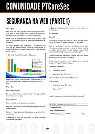 COMUNIDADE PTCoreSec
SEGURANÇA NA WEB (PARTE 1)
                                                                     No Secure, a web application é a mesma , mas encontra-se
Introdução:
                                                                     99,9% seguro.
Este artigo tem como objectivo motivar os programadores a
praticarem as boas práticas, com objectivo de prevenir por           SQL Injection:
exemplo o SQL Injection e o XSS (Cross-site scripting).
                                                                     O que é?
Estes tipos de vulnerabilidades são muito atrativos, pelo
facto de existir dados críticos ou até poder obter informação        sql injection consiste em "injectar" código de SQL válido,
privilegiada.                                                        através de pontos de entrada existentes na aplicação.
No estudo realizado pelo "whitehatsec"(*), constatou-se que
                                                                     Caso a "exploração" seja bem sucedida, pode-se obter
71% dos web sites analisados contém a vulnerabilidade de
                                                                     informações que se encontram na base de dados, executar
Cross-site Scripting, enquanto 15% contém a vulnerabilidade
                                                                     operações administrativas (insert, update, delete, drop,
à SQL Injection.
                                                                     create), criar ficheiro (por ex: backdoor/shell script) (1) .

                                                                     É usual que existam users/logins comuns, tais como, admin,
                                                                     administrador, administrator, guest e etc.

                                                                     No exemplo que se segue, iremos explicar, como é possível
                                                                     realizar um “bypass” na autenticação.

                                                                     Foi inserido nos campos

                                                                          Username: “testing”

                                                                          Password: “sqli‟ OR 1=1-- - “

                                                                     Dando resultado “invaid username/Password.
Neste artigo, iremos abordar sobre a vulnerabilidade SQLi e
XSS, decorrendo assim aos exemplos e como os corrigir                Próximo passo:
SQLi
                                                                          Username: “xuxu‟ OR 1=1-- -“
First setup:
                                                                          Password: “”
Base Dados (default):

Scheme: https://github.com/bbarao/seguranca-sqli-xss/blob/
master/database-dump.sql                                             e voilá, conseguimos autenticar sem saber a password.

Web application:

Foram colocados dois tipos de web application:

Insecure: https://github.com/bbarao/seguranca-sqli-xss/tree/
master/insecure

Secure:   https://github.com/bbarao/seguranca-sqli-xss/tree/
master/secure

O Insecure, é uma web application que está totalmente
vulnerável à SQLi e XSS.




                                                                76
 