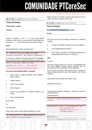 COMUNIDADE PTCoreSec
                                                                                     SEGURANÇA NA WEB (PARTE 1)
                                                                       Neste exemplo em concreto, sabemos que existe as base de
                                                                       dados information_schema, mysql e sqli.




Devido à existência “ OR 1=1 “ a query será sempre
                                                                       Para evitar este tipo de problemas utilizam-se os seguintes
verdadeira, quer isto dizer, que será feita a autenticação com
                                                                       métodos:
sucesso e o “ -- - “ serve para ignorar o que estiver a seguir.

Query                                                                        Colocar um utilizador (mysql) com poucos privilégios;

Será enviado para o mysql a seguinte query:                                  Usar Preparestatement (PDO) (3) ;

                                                                             Como opção, pode filtrar os conteúdos inseridos pelos
31 - SELECT id,name,email FROM users WHERE
username='{$username}' AND password='{$password}';                            utilizadores decorrendo por ex: AntiSamy (4)

O que está a vermelho será ignorado pelo API do MySQL,                 XSS:
logo, irá mostrar todos os registos existentes na tabela users;
                                                                       O que é?
SELECT id,name,email FROM users WHERE
username='xuxu’ OR 1=1-- -' AND password=                              Cross-site scripting (XSS) é um tipo de vulnerabilidade que
                                                                       tem como objectivo injectar código malicioso (por ex:
'b7e2d1bce4dc4c3f069275b6908f07bdcf7b5041’;                            javascript) que ficará visível para outros utilizadores.
                                                                       Com este tipo de ataque, será possível obter a sessão de
Com esta vulnerabilidade (SQLi), é possível:
                                                                       cookie, redireccionamento para outra página, entre outras
                                                                       coisas.(2)
       Obter todos os registos existente na(s) tabela(s) /
        base de dados;
                                                                       Neste artigo iremos abordar como evitar o XSS.
       Apagar registos;

       Inserir novos registos;                                        Exemplo #1 (insecure):


       Alterar registos;

       Colocar uma backdoor no sistema operativo (ex:                 Vamos postar a seguinte mensagem, “ Teste de um post com
                                                                       javascript remoto”:
        Shell);
                                                                       Javascript remoto:
       Criar procedimentoss;
                                                                       <script src="http://hexcode.org/xss/xss.js">
Entre outras.                                                          </script>

Ex:
                                                                       document.write ("ISTO E' UM XSS REMOTO<BR><BR>E
Com este input :                                                                       ESTA LOCALIZA DO EM
                                                                                       <B>hexcode.org</B><br><br> "
vamos obter todas as bases dados existentes no mysql.                                  + document.cookie);


 x' UNION SELECT ALL 1,GROUP_CONCAT(schema_name),3
FROM information_schema.schemata-- -




                                                                  77
 
