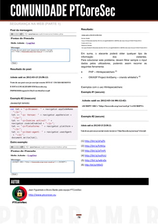 COMUNIDADE PTCoreSec
SEGURANÇA NA WEB (PARTE 1)
Post da mensagem:                                                    Resultado:




                                                                     Em suma, o atacante poderá obter qualquer tipo de
                                                                     informação                  dos                  visitantes.
                                                                     Para solucionar este problema, devem filtrar sempre o input
                                                                     dados pelos utilizadores, podendo assim recorrer as
                                                                     seguintes ferramenta:
Resultado do post:
                                                                           PHP – Htmlspecialchars (4)

                                                                           OWASP Project AntiSamy – criando whitelist‟s (5)



                                                                     Exemplos com o uso Htmlspecialchars:

                                                                     Exemplo #1 (secure):

Exemplo #2 (insecure)
Javascript remoto:

var txt = "<p>Browser: " + navigator.appCodeName
  "</p>";
 txt += "<p> Versao: " + navigator.appVersion +
  "</p>";                                                            Exemplo #2 (secure)
 txt += "<p>Cookies activo?: " +
 navigator.cookieEnabled + "</p>";
 txt += "<p>Plataforma: " + navigator.platform +
  "</p>";
 txt += "<p>User-agent: " + navigator.userAgent
  + "</p>";
 document.write(txt);
Outro exemplo:                                                       (1) http://bit.ly/yFqZfz
                                                                     (2) http://bit.ly/fcNVja
                                                                     (3) http://bit.ly/aITmPj
                                                                     (4) http://bit.ly/xsdYoU
                                                                     (5) http://bit.ly/w8rv0x
                                                                     (6) http://bit.ly/r99xO




AUTOR
                 Jean Figueiredo e Bruno Barão pela equipa PTCoreSec:

                 http://www.ptcoresec.eu




                                                                78
 