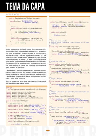 TEMA DA CAPA
MOBILE WORLD
     public TarefaBDHelper(Context context)
     {                                                                 }
       super(context, DATABASE_NAME, null,
                         DATABASE_VERSION);                          public TarefaBDAdapter open() throws SQLException
     }                                                                {
                                                                          dbHelper = new TarefaBDHelper(context);
       @Override                                                          database = dbHelper.getWritableDatabase();
       public void onCreate(SQLiteDatabase db)                            return this;
      {                                                                 }
             // Criar tabela de tarefas
             db.execSQL(TABLE_CREATE_TAREFA);                         public void close()
       }                                                               {
                                                                          dbHelper.close();
       @Override                                                       }
       public void onUpgrade(SQLiteDatabase db,
                 int oldVersion, int newVersion)                    /**
      {                                                             * Cria uma nova tarefa
             // Do nothing                                          * Devolve id da tarefa se tiver sucesso ou -1 caso
       }                                                            * contrário
}                                                                   */
                                                                    public long createTarefa(String tarefa,
                                                                                           String descricao)
Como podemos ver no código vamos criar uma tabela cha-                 {
mada tarefa numa base de dados chamada 2DO. No método                    ContentValues initialValues =
                                                                                 createContentValues(tarefa, descricao);
onCreate recebemos a instância da base de dados que aca-                 return database.insert(DATABASE_TABELA, null,
bou de ser criada. Com este objecto executamos o SQL de                                                  initialValues);
criação da nossa tabela. O leitor aperceber-se-á que a chave           }
primária da tabela se chama “_id”. Este é um nome especial          /**
pois permite à plataforma reconhecer esta coluna como sen-          * Actualiza a tarefa
                                                                    */
do identificadora de um registo. Esta informação irá ser usa-       public boolean updateTarefa(long rowId,
da para associar os dados aos controlos disponibilizados                    String tarefa, String descricao)
para construir as aplicações.                                        {
                                                                       ContentValues updateValues =
Temos assim a estrutura necessária para guardar a informa-                       createContentValues(tarefa, descricao);
                                                                       return database.update(DATABASE_TABELA,
ção do nosso programa. No entanto, durante o desenvolvi-               updateValues, COLUMN_ROWID + "="+ rowId, null)>0;
mento da aplicação, não nos basta ter uma base de dados.             }
Temos de ser capazes de lhe aceder para guardar a informa-
                                                                    /**
ção. E, mais tarde, mostrá-la.                                      * Apaga a tarefa
                                                                    */
Para tal vamos criar uma classe que nos abstrai do acesso à         public boolean deleteTarefa(long rowId)
BD, permitindo usar apenas código:                                   {
                                                                       return database.delete(DATABASE_TABELA,
                                                                                  COLUMN_ROWID + "=" + rowId, null) > 0;
package                                                              }
  org.portugalaprogramar.exemplo.android.database;
                                                                    /**
import   android.content.ContentValues;                             * Retorna um cursor que permite percorrer todas as
import   android.content.Context;                                   * tarefas
import   android.database.Cursor;                                   */
import   android.database.SQLException;                             public Cursor fetchAllTarefas()
import   android.database.sqlite.SQLiteDatabase;                     {
                                                                       return database.query(DATABASE_TABELA,
public class TarefaBDAdapter                                                new String[] { COLUMN_ROWID, COLUMN_TAREFA},
{                                                                                         null, null, null, null, null);
  // Database fields                                                   }
  public static final String COLUMN_ROWID = "_id";
  public static final String COLUMN_TAREFA =                        /**
                                         "tarefa";                  * Retorna um cursor posicionado numa tarefa
  public static final String COLUMN_DESC =                          * especifica
                                      "descricao";                  */
  private static final String DATABASE_TABELA =                     public Cursor fetchTarefa(long rowId) throws
                                         "tarefa";                                                        SQLException
  private Context context;                                           {
  private SQLiteDatabase database;                                     Cursor mCursor = database.query(true,
  private TarefaBDHelper dbHelper;                                                        DATABASE_TABELA, new String[]
                                                                         {
    public TarefaBDAdapter(Context context)                                COLUMN_TAREFA, COLUMN_DESC}, COLUMN_ROWID +
     {                                                                     "=" + rowId, null, null,null, null, null);
        this.context = context;                                            if (mCursor != null)




                                                                8
 