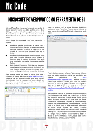 No Code
    MICROSOFT POWERPIVOT COMO FERRAMENTA DE BI
                                                                  Agora já podemos abrir a janela da nossa PowerPivot
Microsoft PowerPivot é uma nova ferramenta para análise de
                                                                  clicando no botão PowerPivot Window que se encontra no
dados, disponível como um add-in gratuito para o Excel
                                                                  grupo Launch da nossa PowerPivot tab. Irá abrir uma janela
2010, que transforma o Excel numa poderosa ferramenta de
                                                                  assim:
Business Intelligence. Passa a dispor de uma ferramenta de
BI directamente num software muito utilizado como é o
Excel.

Entre outras funcionalidades, com esta ferramenta é
possível:

     Processar grandes quantidades de dados com a
      mesma performance que teria se processasse apenas
      algumas centenas. Enquanto o Excel 2010 está
      limitado a 1,048,576 linhas de dados, aqui não há
      limite;
     Pode juntar dados de diversas fontes de dados, sejam
      elas bases de dados, folhas de cálculo, ficheiros de
      texto ou feeds de páginas de internet. Pode ainda
      criar pivot tables com dados vindos destas variadas
      fontes;
     Data Analysis Expressions (DAX) é a nova linguagem
      de expressões em PowerPivot. DAX tem funções para
      dois tipos de cálculos: funções normais do Excel e
      novas funções, principalmente para análise de dados.
                                                                  Para trabalharmos com o PowerPivot, vamos utilizar a
Para começar, temos que instalar o add-in. Pode fazer o
                                                                  base de dados AdventureWorks da Microsoft, que
download da versão adequada em www.powerpivot.com. A
                                                                  poderá          descarregar         em          http://
instalação não tem nada de especial, basta seguir o wizard
de instalação. Após a instalação, ao abrir o Excel, terá          msftdbprodsamples.codeplex.com/ . Iremos utilizar a
disponível um novo tab na barra de menu chamado                   versão SQL Server 2008 pelo que, caso não tenha o
PowerPivot, tal como nesta imagem:                                SQL Server instalado, pode instalar a versão gratuita
                                                                  SQL Server 2008 Express que poderá encontrar em
                                                                  http://www.microsoft.com/download/en/details.aspx?
                                                                  id=1695 .
                                                                  Vamos agora importar os dados da base de dados SQL
                                                                  AdventureWorks. Na janela da PowerPivot, na Home
                                                                  tab, temos o grupo Get External Data. Como vamos
                                                                  querer importar os dados de uma base de dados,
                                                                  clicamos no botão From Database e, como queremos
                                                                  importar de uma tabela SQL, seleccionamos a opção
                                                                  From SQL Server. Isto irá abrir uma janela de diálogo
                                                                  de Table Import Wizard. No campo “Friendly
                                                                  connection name” devem dar um nome para identificar
                                                                  esta ligação. Devem depois seleccionar o servidor SQL
                                                                  no campo “Server name” e seleccionar a base de
                                                                  dados no campo “Database name”, neste caso, vamos
                                                                  trabalhar então com a AdventureWorks.




                                                             80
 