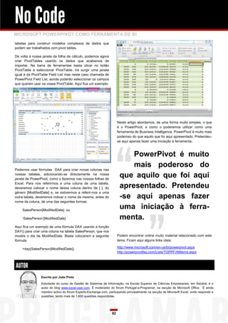 No Code
MICROSOFT POWERPIVOT COMO FERRAMENTA DE BI
tabelas para construir modelos complexos de dados que
podem ser trabalhados com pivot tables.

De volta à nossa janela da folha de cálculo, podemos agora
criar PivotTables usando os dados que acabamos de
importar. Na barra de ferramentas basta clicar no botão
PivotTable e seleccionar PivotTable. Irá surgir uma janela
igual à da PivotTable Field List mas neste caso chamada de
PowerPivot Field List, aonde poderão seleccionar os campos
que querem usar na vossa PivotTable. Aqui fica um exemplo:




                                                                     Neste artigo abordamos, de uma forma muito simples, o que
                                                                     é o PowerPivot, e como o poderemos utilizar como uma
                                                                     ferramenta de Business Intelligence. PowerPivot é muito mais
                                                                     poderoso do que aquilo que foi aqui apresentado. Pretendeu-
                                                                     se aqui apenas fazer uma iniciação à ferramenta.



                                                                          PowerPivot é muito
Podemos usar fórmulas DAX para criar novas colunas nas
                                                                          mais poderoso do
nossas tabelas, adicionando-as directamente na nossa
janela de PowerPivot, como o fazemos nas nossas folhas de
                                                                      que aquilo que foi aqui
Excel. Para nos referirmos a uma coluna de uma tabela,
deveremos colocar o nome dessa coluna dentro de [ ], do               apresentado. Pretendeu
género [ModifiedDate] e, se estivermos a referir-nos a uma
outra tabela, deveremos indicar o nome da mesma, antes do             -se aqui apenas fazer
nome da coluna, de uma das seguintes formas:

    SalesPerson[ModifiedDate] ou
                                                                      uma iniciação à ferra-
    „SalesPerson‟[ModifiedDate]                                       menta.
Aqui fica um exemplo de uma fórmula DAX usando a função
DAY() para criar uma coluna na tabela SalesPerson, que nos
mostre o dia da ModifiedDate. Basta colocarem a seguinte             Podem encontrar online muito material relacionado com este
fórmula:                                                             tema. Ficam aqui alguns links úteis:

    =day(SalesPerson[ModifiedDate])                                  http://www.microsoft.com/en-us/bi/powerpivot.aspx
                                                                     http://powerpivotfaq.com/Lists/TGPPF/AllItems.aspx



AUTOR
                Escrito por João Pinto

                Estudante do curso de Gestão de Sistemas de Informação, na Escola Superior de Ciências Empresariais, em Setúbal, é o
                autor do blog www.excel-user.com. É moderador do fórum Portugal-a-Programar, na secção de Microsoft Office. É ainda
                membro activo do fórum Experts-Exchange.com, participando principalmente na secção de Microsoft Excel, onde responde a
                questões, tendo mais de 1,600 questões respondidas.




                                                                82
 