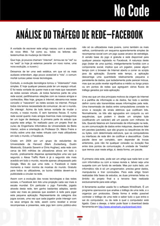 No Code
    ANÁLISE DO TRÁFEGO DE REDE—FACEBOOK
                                                                    não só os utilizadores mais jovens, como também os mais
A vontade de escrever este artigo nasceu com a ascensão
                                                                    velhos, combinando um esquema aparentemente simples de
da nova Web. Tal como eu, todos os leitores são
                                                                    recompensa social com um jogo quase arcaico de estratégia.
testemunhas da mudança da Internet.
                                                                    A versão base do jogo é gratuita e está disponível para
Que hoje, já poucos chamam “Internet”, tornou-se na “net” ou        qualquer pessoa registada no Facebook. A natureza deste
na “web” (e hoje já estamos perante um novo nome, uma               jogo (tratar de uma quinta), inteligentemente fundida com a
nova evolução, a nuvem.)                                            componente social, implica que um jogador, passe algum
                                                                    tempo com o browser de Internet aberto a correr os scripts
Deixamos de ter uma web estática, em que só os mais
                                                                    java da aplicação. Durante este tempo, a aplicação
audazes entendiam, algo pouco acessível a “nós”, o comum
                                                                    descarrega uma quantidade relativamente pequena e
mortal curioso pelas novas tecnologias.
                                                                    persistente de dados, que isoladamente pode parecer inócua,
Contudo, a evolução tecnológica tornou o “Adamastor” mais           mas que se pode revelar significativa a médio ou longo prazo
simples. E hoje qualquer pessoa pode ter um espaço virtual.         ou em pontos de redes que agreguem vários fluxos de
E foi nesta vontade de querer mais e ser mais que nasceram          tráfego gerados por esta aplicação.
as redes sociais virtuais. Já todos fazíamos parte de uma
rede social, partilhávamos relações com os nossos amigos e          Uma vez que um dos principais motivos da origem da Internet
conhecidos. Mas hoje, graças à Internet, elevamo-nos nesse          é a partilha de informação e de dados, faz todo o sentido
conceito e “nasceram” as redes sociais na internet. Porque          definir como são transmitidas essas informações pela rede.
todos nós temos necessidade de comunicar, de ver o mundo.           Uma transmissão de dados entre computadores consiste no
De interagir. Acima de tudo temos vontade de mudar o                envio e receção de sinais elétricos que codificam bits.
mundo, o nosso mundo. E sem barreiras físicas. E numa               Normalmente, os bits são agrupados em conjunto ou em
rede social quanto mais amigos tivermos mais conseguimos            sequências, que podem ir desde um simples byte
ter um lugar de destaque. A primeira parte do estudo que            (codificando um carácter) até um pacote com milhares de
suporta este artigo, foi realizado para um projeto final de         bits. Quando falamos em transmissão de informação na rede,
curso de Engenharia Informática da Universidade da Beira            ou em comunicação de dados entre máquinas, devemos falar
Interior, sobre a orientação do Professor Dr. Mário Freire e        em pacotes (packets), que são grupos ou sequências de bits
incidiu sobre uma das redes virtuais com mais utilizadores          ou bytes, com determinada estrutura, que os computadores
em todo o mundo, o Facebook.                                        ou interfaces de rede têm de codificar e descodificar. Cada
Criado em 2004 por um grupo de estudantes da                        pacote deve ser completo, sem depender de trocas
Universidade de Harvard (Mark Zuckerberg, Dustin                    anteriores, pois não há qualquer conexão ou duração fixa
Moskovitz, Eduardo Saverin e Chris Hughes), esta rede com           entre dois pontos de comunicação. A unidade de “medida”
cerca de 845 milhões de utilizadores ativos em todo o               que iremos usar neste artigo, é, desta forma, um pacote.
mundo, praticamente dispensa apresentações uma vez que
segundo o Alexa Traffic Rank é já o segundo site mais
                                                                    À primeira vista este, pode ser um artigo que nada tem a ver
acedido em todo o mundo, recorde apenas ultrapassado pelo
                                                                    com informática ou com a nossa revista e, talvez seja uma
Google. Mais do que uma rede, o Facebook é neste
                                                                    suspeita com um fundo de verdade. Mas por outro lado, um
momento a maior montra de mostras do mundo. Gratuito
                                                                    informático não é só um programador, precisa gerar dados,
para todos os utilizadores, os lucros obtidos devem-se à
                                                                    manipula-los e tirar conclusões. Para este artigo foram
publicidade a circular na rede.
                                                                    realizadas três fases de estudos, as duas primeiras feitas no
Assim com a evolução das novas tecnologias e das redes              âmbito do projeto final e a terceira fase realizada
sociais, o Facebook tem tido uma projeção cada vez mais à           exclusivamente para este artigo.
escala mundial. Em particular o jogo Farmville, jogado
                                                                    A ferramenta auxiliar usada foi o software WireShark. É um
através desta rede, tem ganho bastantes adeptos, sendo
                                                                    programa opensource que analisa o tráfego de uma rede, e o
cada vez mais as pessoas que acedem à rede para jogar
                                                                    organiza por protocolos. Desta forma é então possível
esta pequena aplicação. Representante da categoria dos
                                                                    controlar o tráfego de uma rede e saber tudo o que entra e
jogos sociais, uma vez que cada jogador pode interagir com
                                                                    sai do computador, ou da rede à qual o computador está
os seus amigos da rede, assim como receber e enviar
                                                                    ligado. Caso o deseje, o leitor pode fazer o download desta
recompensas e presentes, este jogo tem como público-alvo
                                                                    ferramenta em http://www.wireshark.org/download.html.




                                                               83
 