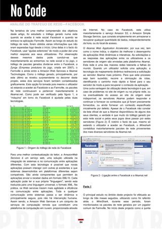 No Code
ANÁLISE DO TRÁFEGO DE REDE—FACEBOOK
Na tentativa de uma melhor compreensão dos objetivos               da Internet. No caso do Facebook, este utiliza
deste artigo, foi estudado o tráfego gerado numa rede              maioritariamente o serviço Amazon S3, o Amazon Simple
quando se acedia à rede social Facebook e quando se                Storage Service, que consiste simplesmente em armazenar e
entrava na aplicação Farmville. Assim ao longo do estudo do        recuperar qualquer quantidade de dados, independentemente
tráfego de rede, foram obtidos várias informações que não          da hora, ou do local de acesso.
eram esperadas logo desde o início. Uma delas é o facto do         O Akamai Web Application Accelerator, por sua vez, tem
Facebook, usar “ajudas exteriores” de modo a poder dar uma         como o nome indica, o objetivo de melhorar o desempenho
melhor resposta aos seus utilizadores. Por observação              de aplicações Web dinâmicas e interativas. As solicitações e
desses     mesmos      dados     pode     concluir-se   que        as respostas das aplicações entre os utilizadores e os
maioritariamente ao entrarmos na rede social e no jogo, o          servidores de origem são enviadas pela plataforma Akamai.
tráfego de pacotes gerados divide-se entre o Facebook, a           Esta rede é uma das maiores redes tolerante a falhas do
Zynga (Empresa produtora do jogo, criada em 2007), o               mundo. Quando um utilizador solicita uma aplicação, a
Farmville e ainda entre a Amazon Web Services e Akamai             tecnologia de mapeamento dinâmico redireciona a solicitação
Technologies. Como o tráfego gerado, principalmente, por           ao servidor Akamai mais próximo. Para que este processo
este último se revelou surpreendente no decorrer deste             seja bem sucedido, recorre a otimização de rotas,
projeto, estes dois serviços foram também contabilizados           identificando o caminho mais rápido e fiável para o seu
graficamente. Esta opção foi tomada pois mesmo o utilizador        servidor de modo a para recuperar o conteúdo da aplicação.
só estando a aceder ao Facebook e ao Farmville, os pacotes         Uma outra vantagem da utilização desta tecnologia é que, em
de rede continuavam a pertencer maioritariamente à                 caso de problemas no site de origem ou na própria rede, ou
Akamai.net. Como pode ser verificado pela figura 1, a              na eventualidade do acesso ao site de origem estar
“máquina” em torno do Facebook é ajudada pelas duas                indisponível, os servidores Akamai podem responder e
tecnologias.                                                       continuar a fornecer os conteúdos que já foram previamente
                                                                   fornecidos, ou ainda fornecer um conteúdo especificado
                                                                   inicialmente por defeito. Apesar de o Facebook não constar
                                                                   da lista oficial de que a Akamai disponibilizou de alguns dos
                                                                   seus clientes, a verdade é que muito do tráfego gerado por
                                                                   esta rede social e pelos seus jogos deve passar por estes
                                                                   servidores (Figura 2). É notório o facto de que, mesmo só
                                                                   estando o utilizador a aceder ao Facebook, o Wireshark
                                                                   contabiliza maioritariamente pacotes de rede provenientes
                                                                   dos mais diversos servidores da Akamai.net.




     Figura 1 - Origem do tráfego de rede do Facebook

Para uma melhor contextualização do leitor, a AmazonWeb
Services é um serviço web, uma solução utilizada na
integração de sistemas e na comunicação entre aplicações
diferentes. Com esta tecnologia é possível que novas
aplicações possam interagir com outras já existentes e que
sistemas desenvolvidos em plataformas diferentes sejam
compatíveis. São ainda componentes que permitem às                       Figura 2 - Ligação entre o Facebook e a Akamai.net
aplicações enviar e receber dados em formato XML10. Cada
aplicação pode ter a sua própria "linguagem", sendo esta
traduzida para uma linguagem universal, o formato XML. Na
                                                                   Parte 1
prática, os Web services trazem mais agilidade e eficiência
na comunicação entre aplicações. Toda e qualquer
comunicação entre sistemas passa a ser dinâmica e                  O principal estudo no âmbito deste projecto foi efetuado ao
principalmente segura, pois não há intervenção humana.             longo de três meses seguidos, utilizando como foi referido
Assim sendo, a Amazon Web Services é um conjunto de                atrás o WireShark, durante esse período, foram
serviços de computação remota que constituem uma                   monitorizados os pacotes de rede gerados por um jogador
plataforma de computação em nuvem, proporcionada através           comum de Farmville. No início deste projecto como a quinta




                                                              84
 