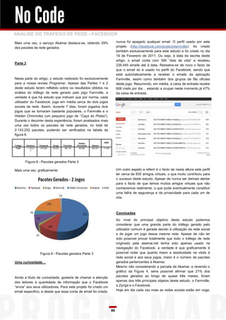No Code
ANÁLISE DO TRÁFEGO DE REDE—FACEBOOK
Mais uma vez, o serviço Akamai destaca-se, obtendo 29%                                    nunca foi apagado qualquer email. O perfil usado por este
dos pacotes de rede gerados.                                                              projeto (http://facebook.com/projectofarmville), foi criado
                                                                                          também exclusivamente para este estudo e foi criado no dia
                                                                                          19 de Fevereiro de 2011. Ou seja, à data da escrita deste
                                                                                          artigo, o email conta com 390 “dias de vida” e recebeu
Parte 3
                                                                                          236.445 emails até à data. Ressalva-se de novo o facto de
                                                                                          que o email só é usado no perfil do Facebook, sendo que
                                                                                          está automaticamente a receber o emails da aplicação
Nesta parte do artigo, o estudo realizado foi exclusivamente                              Farmville, assim como também dos grupos de fãs oficiais
para a nossa revista Programar. Apesar das Partes 1 e 2                                   deste jogo. Resumindo, em média, a caixa de entrada recebe
deste estudo terem refletido sobre os resultados obtidos na                               606 mails por dia… estando a ocupar neste momento já 47%
análise do tráfego de rede gerado pelo jogo Farmville, a                                  da caixa de entrada.
verdade é que há estudo que indicam que por norma, cada
utilizador do Facebook, joga em média cerca de dois jogos
sociais da rede. Assim, durante 7 dias, foram jogados dois
jogos que se tornaram bastante populares, o Farmville e o
Hidden Chronicles (um pequeno jogo de “Caça às Pistas”).
Durante o decorrer desta experiência, foram analisados mais
uma vez todos os pacotes de rede gerados, no total de
2.143.252 pacotes, podendo ser verificados na tabela da
figura 8.

                                                      Hidden                AWS
Trafego   Genérico   Facebook   Zynga    Farmville   Chronicles   Akamai
 Total    1.119.27    216.054   29.030    186.129      85.006     490.251   17.509
             3




          Figura 8 - Pacotes gerados Parte 3

Mais uma vez, graficamente:                                                               Um outro aspeto a referir é o facto de nesta altura este perfil
                                                                                          ter cerca de 830 amigos virtuais, o que muito contribuiu para
                                                                                          o sucesso deste estudo. Apesar de nunca ser demais alertar
                                                                                          para o facto de que temos muitos amigos virtuais que não
                                                                                          conhecemos realmente, o que pode eventualmente constituir
                                                                                          uma falha de segurança e de privacidade para cada um de
                                                                                          nós.



                                                                                          Conclusões

                                                                                          Ao nível do principal objetivo deste estudo podemos
                                                                                          considerar que uma grande parte do tráfego gerado pelo
                                                                                          utilizador comum é gerada devido à utilização da rede social
                                                                                          e de jogar um jogo dessa mesma rede. Apesar de não ter
                                                                                          sido possível provar totalmente que todo o tráfego de rede
                                                                                          originado pela akamai.net tenha sido apenas usado na
                                                                                          navegação do Facebook, a verdade é que graficamente é
                     Figura 9 - Pacotes gerados Parte 3                                   possível notar que quanto maior a assiduidade na visita à
                                                                                          rede social e aos seus jogos, maior é o número de pacotes
Uma curiosidade…                                                                          gerados pertencentes à Akamai.
                                                                                          Mesmo não considerando a parcela da Akamai, e revendo o
                                                                                          gráfico da Figura 4, seria possível afirmar que 21% dos
Ainda a título de curiosidade, gostaria de chamar a atenção                               pacotes gerados ao longo de quase três meses, foram
dos leitores à quantidade de informação que o Facebook                                    apenas dos três principais objetos deste estudo, o Farmville,
“envia” aos seus utilizadores. Para este projeto foi criado um                            a Zynga e o Facebook.
email especifico, e desde que essa conta de email foi criada,                             Hoje em dia cada vez mais as redes sociais estão em voga,




                                                                                     86
 