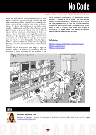 No Code
                                                            ANÁLISE DO TRÁFEGO DE REDE—FACEBOOK
sendo que todos os dias novos utilizadores criam os seus             novas tecnologias cada vez mais são responsáveis por esta
perfis e adicionam os mais diversos conteúdos às suas                mudança. A verdade é que a “nuvem”, que tanto se vem
páginas, os valores obtidos nestes últimos meses podem ter           falando no campo da informática e na manipulação de dados,
ainda mais tendência a aumentar nos tempos vindouros.                em parte já está ao dispor de todos nós, e, ainda que de uma
Apesar de não ter sido definido como um objetivo deste               maneira um pouco discreta para o utilizador comum, quase
estudo, à medida que a quinta Farmville ia ficando maior, o          todos os dias já fazemos parte desse novo modelo de
jogo começou a apresentar alguns sinais de lentidão e                computação. As redes sociais, são apenas um pequeno
alguma latência, sendo que a sincronização de dados por              exemplo de uma das aplicações da nuvem.
vezes se tornou mais difícil de conseguir. Houve algumas
situações, em que o jogador estava a jogar normalmente e
que mesmo não havendo falha de rede, que o servidor do
jogo não assumiu as alterações jogadas na quinta. Apesar             Referências
de toda a tecnologia e hardware associados a este jogo e ao
Facebook, por vezes, são registadas falhas, como seria de            http://aws.amazon.com/facebook-application-hosting/
esperar.                                                             http://www.akamai.com/
Contudo, em jeito de despedida deste artigo, há algo que             http://opencompute.org/
podemos afirmar… A internet e a comunicação entre os
indivíduos da nossa sociedade está em mudança. E as




AUTOR
                Escrito por Rita Antunes Peres

                Estudante de Engenharia Informática na Universidade da Beira Interior. Membro do P@P desde Janeiro de 2010 ( https://
                www.facebook.com/rita.aperes )




                                                                87
 
