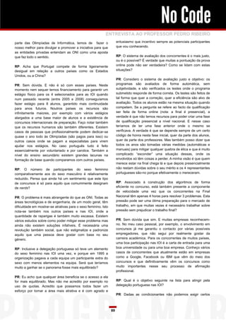No Code
                                                            ENTREVISTA AO PROFESSOR PEDRO RIBEIRO
parte das Olimpíadas de Informática, temos de fazer o                 entusiasmo que incentivo sempre as potenciais participantes
nosso melhor para divulgar e promover a iniciativa para que           que vou conhecendo.
as entidades privadas entendam as ONI como uma aposta
que faz todo o sentido.                                               RP: O sistema de avaliação dos concorrentes é o mais justo,
                                                                      ou é o possível? É verdade que muitas a pontuação da prova
RP: Acha que Portugal compete de forma ligeiramente                   online pode não ser verdadeira? Como se lidam com estas
desigual em relação a outros países como os Estados                   situações?
Unidos, ou a China?
                                                                      PR: Considero o sistema de avaliação justo e objetivo: os
PR: Sem dúvida. E não é só com esses países. Neste                    programas são avaliados de forma automática, sem
momento nem sequer temos financiamento para garantir um               subjetividade, e são verificados os testes onde o programa
estágio físico para os 4 selecionados para as IOI quando              submetido responde de forma correta. Os testes são feitos de
num passado recente (entre 2005 e 2008) conseguíamos                  tal forma que quer a correção, quer a eficiência são alvo de
fazer estágio para 8 alunos, garantido mais continuidade              avaliação. Todos os alunos estão na mesma situação quando
para anos futuros. Noutros países os recursos são                     competem. Se a pergunta se refere ao facto da qualificação
infinitamente maiores, por exemplo com vários estágios                ser feita de forma online (nota: a final é presencial), a
alargados a uma base maior de alunos e a existência de                verdade é que não temos recursos para poder criar uma fase
concursos internacionais de preparação. Faço notar também             de qualificação presencial a nível nacional. E nesse caso
que os recursos humanos são também diferentes. Existem                teríamos de ter uma fase anterior onde o mesmo se
casos de pessoas que profissionalmente podem dedicar-se               verificava. A verdade é que se depende sempre de um certo
quase o ano todo às Olimpíadas (são pagos para isso) ou               código de honra nesta fase inicial, quer da parte dos alunos,
outros casos onde se pagam a especialistas para virem                 quer da parte dos professores. Mas também posso dizer que
ajudar nos estágios. No caso português tudo é feito                   todos os anos são tomadas várias medidas (automáticas e
essencialmente por voluntariado e por carolice. Também a              manuais) para mitigar qualquer quebra de ética e que é muito
nível do ensino secundário existem grandes lacunas na                 complicado “esconder” uma situação dessas, onde os
formação de base quando comparamos com outros países.                 envolvidos só têm coisas a perder. A minha visão é que quem
                                                                      merece estar na final chega lá e que depois presencialmente
RP: O número de participantes do sexo feminino                        não restam dúvidas sobre o seu mérito e os 4 representantes
comparativamente aos do sexo masculino é relativamente                portugueses são-no porque efetivamente o mereceram.
reduzido. Pensa que ainda há um sentimento que este tipo
de concursos é só para aquilo que comummente designam                 RP: Associado à construção dos algoritmos de forma
de nerds?                                                             eficiente no concurso, está também presente a componente
                                                                      de velocidade uma vez que os concorrentes na Final
PR: O problema é mais abrangente do que as ONI. Todas as              Nacional têm apenas 4 horas para resolver 3 problemas. Esta
áreas tecnológicas e de engenharia, de um modo geral, têm             pressão pode ser uma ótima preparação para o mercado de
dificuldade em mostrar-se atrativas para o sexo feminino. Isto        trabalho, em que muitas vezes é necessário trabalhar sobre
nota-se também nos outros países e nas IOI, onde a                    pressão sem prejudicar o trabalho final?
quantidade de raparigas é também muito escassa. Existem
vários estudos sobre como poder mitigar esse problema mas             PR: Sem dúvida que sim. E muitas empresas reconhecem-
ainda não existem soluções infalíveis. É necessária uma               no. No meu caso pessoal, por exemplo, o envolvimento em
revolução também social, que não estigmatize e padronize              concursos já me garantiu o contacto por várias possíveis
aquilo que uma pessoa deve gostar com base no seu                     empregadores, que não segui por realmente gostar da
género.                                                               carreira académica. Para os concorrentes de muitos países,
                                                                      uma boa participação nas IOI é a carta de entrada para uma
RP: Inclusive a delegação portuguesa só teve um elemento              boa universidade ou para uma boa empresa. Conheço vários
do sexo feminino nas IOI uma vez, e porque em 1995 a                  casos de concorrentes que atualmente estão em empresas
organização pagava a cada equipa um participante extra do             como a Google, Facebook ou IBM que vêm do meio dos
sexo com menos elementos na equipa. Será que teríamos                 concursos e que definitivamente vêm os concursos como
muito a ganhar se o panorama fosse mais equilibrado?                  muito importantes nesse seu processo de afirmação
                                                                      profissional.
PR: Eu acho que qualquer área beneficia se o acesso a ela
for mais equilibrado. Mas não me acredito por exemplo no              RP: Qual é o objetivo seguinte na lista para atingir pela
uso de quotas. Acredito que possamos todos fazer um                   delegação portuguesa nas IOI?
esforço por tornar a área mais atrativa e é com agrado e
                                                                      PR: Dadas as condicionantes não podemos exigir certos



                                                                 89
 