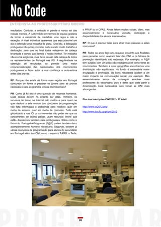 No Code
ENTREVISTA AO PROFESSOR PEDRO RIBEIRO
resultados. Contudo, a ambição é grande e nunca sai das            o PPUP ou o CPAS. Ainda faltam muitas coisas, claro, mas
nossas mentes. A curto/médio em termos de equipa gostaria          essencialmente é necessária vontade, dedicação e
de tornar a existência de medalhas uma regra e não a               disponibilidade dos alunos interessados.
exceção. A nível individual queremos que seja possível um
dia a obtenção uma medalha de prata. Dito isto, a delegação        RP: O que é preciso fazer para atrair mais pessoas a estes
portuguesa não pode prometer nada exceto muito trabalho e          concursos?
dedicação, para que no final todos estejamos de cabeça
levantada e certos que demos o nosso melhor. Ter medalha           PR: Todos os anos faço um pequeno inquérito aos finalistas
não é uma exigência, mas deve passar pela cabeça de todos          para perceber como ouviram falar das ONI, e os fatores de
os representantes de Portugal nas IOI. A regularidade na           promoção identificado são escassos. Por exemplo, o P@P
obtenção de resultados irá permitir uma maior                      tem surgido com um peso não negligenciável como fonte de
consciencialização das capacidades dos concorrentes                concorrentes. Também a nível geográfico encontramos uma
portugueses e fazer subir a sua confiança e auto-estima            distribuição não equilibrada. No fundo é necessária maior
antes das provas.                                                  divulgação e promoção. Os bons resultados ajudam a um
                                                                   maior impacto na comunicação social, por exemplo. Mas
RP: Porque não existe de forma mais regular em Portugal            essencialmente temos de conseguir envolver mais
concursos de forma a preparar os jovens para as provas             professores do secundário, pois é deles que pode partir a
nacionais e para as grandes provas internacionais?                 dinamização local necessária para tornar as ONI mais
                                                                   abrangentes.
PR: Como já foi dito é uma questão de recursos humanos.
Duas coisas devem no entanto ser ditas. Primeiro, os
recursos de treino na Internet são muitos e para quem se           Fim das Inscrições ONI'2012 - 17 Abril
quer dedicar a este mundo dos concursos de programação
não falta informação e problemas para resolver, quer em            http://www.ioi2012.org/
modo de arquivo, quer em modo de concurso. Tudo está
                                                                   http://www.dcc.fc.up.pt/oni/2012
globalizado e nas IOI os concorrentes vão poder ver que os
concorrentes de outros países usam recursos online que
estão disponíveis também para portugueses. Sítios como o
fórum do Portugal-a-Programar (P@P) podem também dar o
acompanhamento humano necessário. Segundo, existem já
várias concursos de programação para alunos do secundário
em Portugal além das ONI, como o sejam o ToPAS, o Tecla,




                                                              90
 