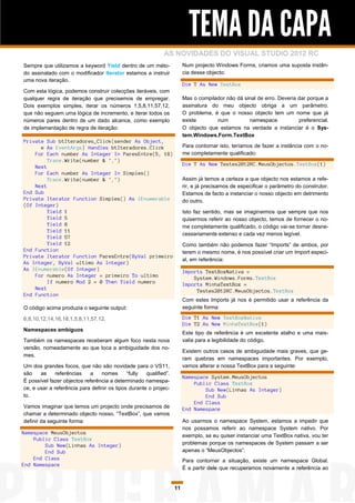 TEMA DA CAPA
                                                             AS NOVIDADES DO VISUAL STUDIO 2012 RC
Sempre que utilizamos a keyword Yield dentro de um méto-                Num projecto Windows Forms, criamos uma suposta instân-
do assinalado com o modificador Iterator estamos a instruir             cia desse objecto:
uma nova iteração.
                                                                        Dim T As New TextBox
Com esta lógica, podemos construir colecções iteráveis, com
qualquer regra de iteração que precisemos de empregar.                  Mas o compilador não dá sinal de erro. Deveria dar porque a
Dois exemplos simples, iterar os números 1,5,8,11,57,12,                assinatura do meu objecto obriga a um parâmetro.
que não seguem uma lógica de incremento, e iterar todos os              O problema, é que o nosso objecto tem um nome que já
números pares dentro de um dado alcance, como exemplo                   existe       num          namespace            preferencial.
de implementação de regra de iteração:                                  O objecto que estamos na verdade a instanciar é o Sys-
                                                                        tem.Windows.Form.TextBox
Private Sub btIteradores_Click(sender As Object,
      e As EventArgs) Handles btIteradores.Click                        Para contornar isto, teríamos de fazer a instância com o no-
    For Each number As Integer In ParesEntre(5, 18)                     me completamente qualificado:
         Trace.Write(number & ",")
                                                                        Dim T As New Testes2012RC.MeusObjectos.TextBox(1)
    Next
    For Each number As Integer In Simples()
         Trace.Write(number & ",")                                      Assim já temos a certeza a que objecto nos estamos a refe-
    Next                                                                rir, e já precisamos de especificar o parâmetro do construtor.
End Sub                                                                 Estamos de facto a instanciar o nosso objecto em detrimento
Private Iterator Function Simples() As IEnumerable                      do outro.
(Of Integer)
         Yield 1                                                        Isto faz sentido, mas se imaginarmos que sempre que nos
         Yield 5                                                        quisermos referir ao nosso objecto, temos de fornecer o no-
         Yield 8                                                        me completamente qualificado, o código vai-se tornar desne-
         Yield 11
                                                                        cessariamente extenso e cada vez menos legível.
         Yield 57
         Yield 12                                                       Como também não podemos fazer “Imports” de ambos, por
End Function                                                            terem o mesmo nome, é nos possível criar um Import especi-
Private Iterator Function ParesEntre(ByVal primeiro
                                                                        al, em referência:
As Integer, ByVal ultimo As Integer)
As IEnumerable(Of Integer)                                              Imports TextBoxNativa =
    For numero As Integer = primeiro To ultimo                              System.Windows.Forms.TextBox
         If numero Mod 2 = 0 Then Yield numero                          Imports MinhaTextBox =
    Next                                                                     Testes2012RC.MeusObjectos.TextBox
End Function
                                                                        Com estes Imports já nos é permitido usar a referência da
O código acima produzia o seguinte output:                              seguinte forma:

6,8,10,12,14,16,18,1,5,8,11,57,12,                                      Dim T1 As New TextBoxNativa
                                                                        Dim T2 As New MinhaTextBox(1)
Namespaces ambíguos
                                                                        Este tipo de referência é um excelente atalho e uma mais-
Também os namespaces receberam algum foco nesta nova                    valia para a legibilidade do código.
versão, nomeadamente ao que toca a ambiguidade dos no-
                                                                        Existem outros casos de ambiguidade mais graves, que ge-
mes.
                                                                        ram quebras em namespaces importantes. Por exemplo,
Um dos grandes focos, que não são novidade para o VS11,                 vamos alterar a nossa TextBox para a seguinte:
são    as     referências    a   nomes       “fully  qualified”.
                                                                        Namespace System.MeusObjectos
É possível fazer objectos referência a determinado namespa-                 Public Class TextBox
ce, e usar a referência para definir os tipos durante o projec-                 Sub New(Linhas As Integer)
to.                                                                             End Sub
                                                                            End Class
Vamos imaginar que temos um projecto onde precisamos de                 End Namespace
chamar a determinado objecto nosso, “TextBox”, que vamos
definir da seguinte forma:                                              Ao usarmos o namespace System, estamos a impedir que
                                                                        nos possamos referir ao namespace System nativo. Por
Namespace MeusObjectos
                                                                        exemplo, se eu quiser instanciar uma TextBox nativa, vou ter
    Public Class TextBox
        Sub New(Linhas As Integer)                                      problemas porque os namespaces de System passam a ser
        End Sub                                                         apenas o “MeusObjectos”.
    End Class                                                           Para contornar a situação, existe um namespace Global.
End Namespace
                                                                        É a partir dele que recuperamos novamente a referência ao


                                                                   11
 