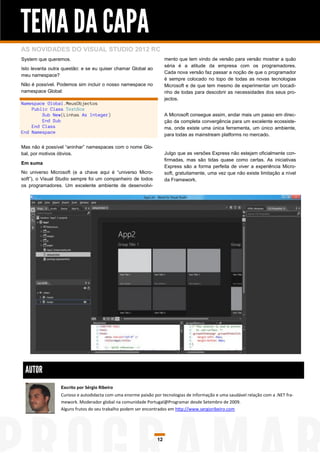 TEMA DA CAPA
AS NOVIDADES DO VISUAL STUDIO 2012 RC
System que queremos.                                                mento que tem vindo de versão para versão mostrar a quão
                                                                    séria é a atitude da empresa com os programadores.
Isto levanta outra questão: e se eu quiser chamar Global ao
                                                                    Cada nova versão faz passar a noção de que o programador
meu namespace?
                                                                    é sempre colocado no topo de todas as novas tecnologias
Não é possível. Podemos sim incluir o nosso namespace no            Microsoft e de que tem mesmo de experimentar um bocadi-
namespace Global:                                                   nho de todas para descobrir as necessidades dos seus pro-
                                                                    jectos.
Namespace Global.MeusObjectos
    Public Class TextBox
        Sub New(Linhas As Integer)                                  A Microsoft consegue assim, andar mais um passo em direc-
        End Sub                                                     ção da completa convergência para um excelente ecossiste-
    End Class                                                       ma, onde existe uma única ferramenta, um único ambiente,
End Namespace
                                                                    para todas as mainstream platforms no mercado.

Mas não é possível “aninhar” namespaces com o nome Glo-
bal, por motivos óbvios.                                            Julgo que as versões Express não estejam oficialmente con-
                                                                    firmadas, mas são tidas quase como certas. As iniciativas
Em suma
                                                                    Express são a forma perfeita de viver a experiência Micro-
No universo Microsoft (e a chave aqui é “universo Micro-            soft, gratuitamente, uma vez que não existe limitação a nível
soft”), o Visual Studio sempre foi um companheiro de todos          da Framework.
os programadores. Um excelente ambiente de desenvolvi-




 AUTOR
                 Escrito por Sérgio Ribeiro
                 Curioso e autodidacta com uma enorme paixão por tecnologias de informação e uma saudável relação com a .NET fra-
                 mework. Moderador global na comunidade Portugal@Programar desde Setembro de 2009.
                 Alguns frutos do seu trabalho podem ser encontrados em http://www.sergioribeiro.com




                                                               12
 