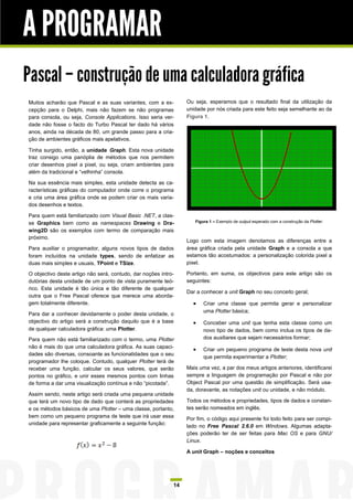 A PROGRAMAR
Pascal – construção de uma calculadora gráfica
Muitos acharão que Pascal e as suas variantes, com a ex-         Ou seja, esperamos que o resultado final da utilização da
cepção para o Delphi, mais não fazem se não programas            unidade por nós criada para este feito seja semelhante ao da
para consola, ou seja, Console Applications. Isso seria ver-     Figura 1.
dade não fosse o facto do Turbo Pascal ter dado há vários
anos, ainda na década de 80, um grande passo para a cria-
ção de ambientes gráficos mais apelativos.

Tinha surgido, então, a unidade Graph. Esta nova unidade
traz consigo uma panóplia de métodos que nos permitem
criar desenhos pixel a pixel, ou seja, criam ambientes para
além da tradicional e “velhinha” consola.

Na sua essência mais simples, esta unidade detecta as ca-
racterísticas gráficas do computador onde corre o programa
e cria uma área gráfica onde se podem criar os mais varia-
dos desenhos e textos.

Para quem está familiarizado com Visual Basic .NET, a clas-
se Graphics bem como as namespaces Drawing e Dra-                   Figura 1 – Exemplo de output esperado com a construção da Plotter.

wing2D são os exemplos com termo de comparação mais
próximo.
                                                                 Logo com esta imagem denotamos as diferenças entre a
Para auxiliar o programador, alguns novos tipos de dados         área gráfica criada pela unidade Graph e a consola a que
foram incluídos na unidade types, sendo de enfatizar as          estamos tão acostumados: a personalização colorida pixel a
duas mais simples e usuais, TPoint e TSize.                      pixel.

O objectivo deste artigo não será, contudo, dar noções intro-    Portanto, em suma, os objectivos para este artigo são os
dutórias desta unidade de um ponto de vista puramente teó-       seguintes:
rico. Esta unidade é tão única e tão diferente de qualquer
                                                                 Dar a conhecer a unit Graph no seu conceito geral;
outra que o Free Pascal oferece que merece uma aborda-
gem totalmente diferente.                                              Criar uma classe que permita gerar e personalizar
                                                                        uma Plotter básica;
Para dar a conhecer devidamente o poder desta unidade, o
objectivo do artigo será a construção daquilo que é a base             Conceber uma unit que tenha esta classe como um
de qualquer calculadora gráfica: uma Plotter.                           novo tipo de dados, bem como inclua os tipos de da-
Para quem não está familiarizado com o termo, uma Plotter               dos auxiliares que sejam necessários formar;
não é mais do que uma calculadora gráfica. As suas capaci-
                                                                       Criar um pequeno programa de teste desta nova unit
dades são diversas, consoante as funcionalidades que o seu
                                                                        que permita experimentar a Plotter;
programador lhe coloque. Contudo, qualquer Plotter terá de
receber uma função, calcular os seus valores, que serão          Mais uma vez, a par dos meus artigos anteriores, identificarei
pontos no gráfico, e unir esses mesmos pontos com linhas         sempre a linguagem de programação por Pascal e não por
de forma a dar uma visualização contínua e não “picotada”.       Object Pascal por uma questão de simplificação. Será usa-
                                                                 da, doravante, as notações unit ou unidade, e não módulo.
Assim sendo, neste artigo será criada uma pequena unidade
que terá um novo tipo de dado que conterá as propriedades        Todos os métodos e propriedades, tipos de dados e constan-
e os métodos básicos de uma Plotter – uma classe, portanto,      tes serão nomeados em inglês.
bem como um pequeno programa de teste que irá usar essa          Por fim, o código aqui presente foi todo feito para ser compi-
unidade para representar graficamente a seguinte função:
                                                                 lado no Free Pascal 2.6.0 em Windows. Algumas adapta-
                                                                 ções poderão ter de ser feitas para Mac OS e para GNU/
                                                                 Linux.

                                                                 A unit Graph – noções e conceitos




                                                            14
 