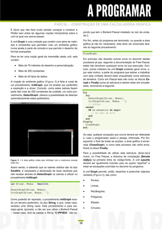 A PROGRAMAR
                                               PASCAL – CONSTRUÇÃO DE UMA CALCULADORA GRÁFICA
É óbvio que não faria muito sentido começar a construir a
Plotter sem antes ter algumas noções introdutórias sobre a                       pondo que tem o Borland Pascal instalado na raíz da unida-
unit na qual nos vamos basear.                                                   de C.

A unit Graph é uma unidade que contém uma série de méto-                         Por fim, antes do programa ser terminado, ou quando a área
dos e constantes que permitem criar um ambiente gráfico                          gráfica já não for necessária, esta deve ser encerrada atra-
numa janela à parte da consola e que permite o desenho de                        vés do seguinte procedimento:
formas avançadas.
                                                                                 CloseGraph;
Para se ter uma noção geral da imensidão desta unit, esta
contém:                                                                          Em princípio não deverão ocorrer erros no decorrer destes
                                                                                 processos já que, segundo a documentação do Free Pascal,
     Mais de 70 métodos de desenho e personalização;                            estes não devolvem quaisquer erros na sua execução. Con-
                                                                                 tudo, outros métodos da unit Graph poderão gerar erros, e,
     Mais de 200 constantes;
                                                                                 por este motivo, a parte do programa que estiver a trabalhar
     Mais de 20 tipos de dados.                                                 com esta unidade deverá estar enquadrada numa estrutura
                                                                                 de tentativa. Como em Pascal esta não inclui os blocos Ex-
A criação do ambiente gráfico (Figura 2) é feita à custa de                      cept e Finally numa só estrutura e devem estar sim encade-
um procedimento, InitGraph, que irá receber por parâmetro                        adas, recomendo a seguinte:
a resolução e a driver. Contudo, como estes valores fazem
parte das mais de 200 constantes da unidade, um outro pro-                       try
cedimento, DetectGraph, oferece a possibilidade de detectar                        try
automaticamente estes parâmetros.                                                     DetectGraph(Driver, Modus);
                                                                                      InitGraph(Driver, Modus, '');
                                                                                      // código...
                                                                                   except
                                                                                      ON ex:exception do begin
                                                                                        // em caso de erro
                                                                                      end
                                                                                   end
                                                                                 finally
                                                                                   CloseGraph;
                                                                                 end;

                                                                                 Ou seja, qualquer excepção que ocorra deverá ser detectada
                                                                                 e, caso o programador assim o deseje, informada. Por fim,
                                                                                 aquando o final de todas as acções, a área gráfica é encer-
                                                                                 rada (CloseGraph), e como este processo não sofre erros,
                                                                                 ficará no bloco Finally.
                                                                                 Para a possibilidade de utilizar esta estrutura, dever-se-á
                                                                                 incluir, no Free Pascal, a directiva de compilação {$mode
Figura 2 – A área gráfica criada pelo InitGraph com a tradicional consola        objfpc} na primeira linha do código-fonte. A unit sysutils
sobre ela.                                                                       deverá ser igualmente incluída caso se queira “apanhar” e
Assim sendo, e sabendo que os valores obtidos são do tipo                        tratar as excepções ocorridas no decorrer do programa.
SmallInt, é necessária a declaração de duas variáveis que                        A unit Graph permite, então, desenhar e preencher objectos
irão receber através do DetectGraph os valores a utilizar no                     variados (Figura 3), tais como:
procedimento InitGraph:
                                                                                      Pontos;
var Driver, Modus : SmallInt;
// ...                                                                                Linhas;
DetectGraph(Driver, Modus);
InitGraph(Driver, Modus, '');
                                                                                      Rectângulos;

                                                                                      Polígonos;
Como poderão ter reparado, o procedimento InitGraph rece-
be um terceiro parâmetro, do tipo String, e que, neste caso,                          Elipses;
recebeu uma String vazia. Este procedimento é para ser,
                                                                                      Círculos;
regra geral, ignorado, a não ser que utilize o Borland Pascal
– nesse caso, terá de passar a String “C:PPBGI”, isto su-



                                                                            15
 