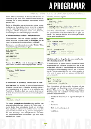 A PROGRAMAR
                                       PASCAL – CONSTRUÇÃO DE UMA CALCULADORA GRÁFICA
Iremos definir os novos tipos de dados quanto a classe for           Em código, teremos o seguinte:
construída, já que, desta forma, se tornará mais óbvia a ne-
                                                                      PRIVATE
cessidade não só da sua existência mas também da sua
                                                                        vPosition : TPoint;
estrutura final.                                                        vSize : TSize;
                                                                      PUBLIC
Devido às dificuldades que se colocam em explicar a cons-
                                                                        property Position : TPoint read vPosition;
trução de uma classe destas, iremos construi-la por passos
                                                                        property Size : TSize read vSize;
segundo a ordem lógica de “construir primeiro os alicerces e
só depois o telhado” – todos estes passos serão, doravante,          Caso utilize outro compilador e necessite de declarar estes
numerados para uma melhor interligação entre estes.                  dois tipos de dados devido à inexistência da unit types, se-
                                                                     gue-se a sua definição segundo a documentação do Free
1. Declaração da nova unidade e definição da classe
                                                                     Pascal, pronto a implementar:
Como estamos a criar uma pequena calculadora gráfica,
vamos denominar a nossa unidade de GraphCalc, que ao                 TYPE
                                                                      TSize = packed record
mesmo tempo aluz ao facto de se utilizar a unit Graph.
                                                                        cx: LongInt; // largura em pixéis
Como vamos necessitar dos tipos de dados TPoint e TSize,                cy: LongInt; // altura em pixéis
necessitaremos igualmente da unit types.                              end;

UNIT GraphCalc;                                                       TPoint = packed record
INTERFACE                                                               X: LongInt; // posição horizontal
uses graph, types;                                                      Y: LongInt; // posição vertical
  // declaração                                                       end;
IMPLEMENTATION
  // implementação                                                   3. Estilos das linhas da grelha, dos eixos e da função –
END.
                                                                     definição do tipo de dados TLineStyle
A nossa classe TPlotter herda da classe genérica TObject,
                                                                     Os estilos de linha da grelha, dos eixos e da função podem
e terá valores privados e métodos e propriedades públicas:
                                                                     ser alterados e lidos a qualquer momento. Para que as alte-
                                                                     rações sejam aplicadas, o mais fácil será criar um procedi-
TYPE
                                                                     mento genérico de actualização (Refresh) que irá limpar a
 TPlotter = CLASS(TObject)
     PRIVATE                                                         área da Plotter e redesenhá-la. Por este motivo, os estilos de
       // privado                                                    linhas serão de acesso geral, sem qualquer restrição na lei-
     PUBLIC                                                          tura ou na escrita:
       // público
 END;                                                                PUBLIC
                                                                       Grid : TLineStyle;
                                                                       Axes : TLineStyle;
2. Propriedades de localização, tamanho e cor de fundo                 FunctionLine : TLineStyle;
A cor de fundo não necessita de nenhum método especial
                                                                     Como é constatável, este tipo de dados não existe, pelo que
de escrita nem de leitura – basta-lhe atribuição directa –,
                                                                     será criado por nós. Seguindo a mesma estrutura dos tipos
nem necessita de ser só de leitura ou só de escrita (ou seja,
                                                                     TPoint e TSize, iremos criar o TLineStyle como um Packed
ReadOnly ou WriteOnly). Dado isto, podemos declarar a cor
                                                                     Record, ou seja, este ocupará em memória única e exclusi-
de fundo directamente como uma variável na secção pública
                                                                     vamente o espaço necessário.
da classe:
                                                                           Este tipo de dados incluirá as seguintes definições de
PUBLIC                                                                      linha:
  BackColor : Word;
                                                                           Cor;
Por sua vez, a posição e a dimensão podem ser lidos, mas
a sua alteração implica que o desenho da Plotter mude – a                  Espessura;
escrita destas duas propriedades deverá ser controlada.
                                                                           Estilo (contínua, tracejada…);
Para relocalizar e redimensionar a Plotter iremos usar dois
procedimentos separados. Ou seja, teremos estas proprieda-                 Visibilidade.
des como ReadOnly e a sua alteração dar-se-á com méto-
dos independentes destas propriedades e que serão imple-
mentadas mais à frente.




                                                                17
 