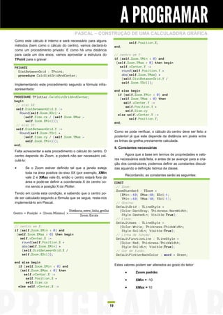 A PROGRAMAR
                                       PASCAL – CONSTRUÇÃO DE UMA CALCULADORA GRÁFICA
Como este cálculo é interno e será necessário para alguns
                                                                               self.Position.X;
métodos (bem como o cálculo do centro), vamos declará-lo            end;
como um procedimento privado. E como há uma distância
para cada um dos eixos, vamos aproveitar a estrutura do             // centro em Y:
TPoint para o gravar:                                               if (self.Zoom.YMin < 0) and
                                                                     (self.Zoom.YMax > 0) then begin
PRIVATE                                                                self.vCenter.Y :=
  DistBetweenGrid : TPoint;                                             round(self.Position.Y +
  procedure CalcDistGridAndCenter;                                      abs(self.Zoom.YMax) *
                                                                        (self.DistBetweenGrid.Y /
                                                                        self.Zoom.YScl));
Implementando este procedimento segundo a fórmula infra-
apresentada:                                                        end else begin
                                                                      if (self.Zoom.YMin < 0) and
PROCEDURE TPlotter.CalcDistGridAndCenter;
                                                                       (self.Zoom.YMax < 0) then
begin
                                                                         self.vCenter.Y :=
 // eixo XX:
                                                                          self.Position.Y +
 self.DistBetweenGrid.X :=
                                                                          self.Size.cy
   Round(self.Zoom.XScl *
                                                                      else self.vCenter.Y :=
      (self.Size.cx / (self.Zoom.XMax -
                                                                            self.Position.Y;
       self.Zoom.XMin)));
                                                                    end;
 // eixo YY:
 self.DistBetweenGrid.Y :=
   Round(self.Zoom.YScl *                                           Como se pode verificar, o cálculo do centro deve ser feito a
      (self.Size.cy / (self.Zoom.YMax -                             posteriori já que este depende da distância em pixéis entre
       self.Zoom.YMin)));                                           as linhas da grelha previamente calculada.
end;
                                                                    6. Constantes necessárias
Falta acrescentar a este procedimento o cálculo do centro. O
centro depende do Zoom, e poderá não ser necessário cal-                   Agora que a base em termos de propriedades e valo-
culá-lo:                                                            res necessários está feita, e antes de se avançar para a cria-
                                                                    ção dos construtores, podemos definir as constantes discuti-
     Se o Zoom estiver definido tal que a janela esteja            das aquando a definição teórica da classe.
      toda na área positiva do eixo XX (por exemplo, XMin
                                                                           Recordando, as constantes serão as seguintes:
      vale 2 e XMax vale 8), então o centro estará fora da
      área e pode-se definir a coordenada X do centro co-           CONST
      mo sendo a posição X da Plotter.                               // Zoom:
                                                                     ZoomStandard : TZoom =
Tendo em conta esta condição, e sabendo que o centro po-               (XMin:-10; XMax:10; XScl:1;
de ser calculado segundo a fórmula que se segue, resta-nos              YMin:-10; YMax:10; YScl:1);
implementá-lo em Pascal.                                             // Grelha:
                                                                     DefaultGrid : TLineStyle =
                                                                       (Color:DarkGray; Thickness:NormWidth;
                                                                        Style:DashedLn; Visible:True);
                                                                     // Eixos:
                                                                     DefaultAxes : TLineStyle =
// centro em X:                                                        (Color:White; Thickness:ThickWidth;
if (self.Zoom.XMin < 0) and                                             Style:SolidLn; Visible:True);
 (self.Zoom.XMax > 0) then begin                                     // Linha de função:
   self.vCenter.X :=                                                 DefaultFunctionLine : TLineStyle =
    round(self.Position.X +                                            (Color:Red; Thickness:ThickWidth;
    abs(self.Zoom.XMin) *                                               Style:SolidLn; Visible:True);
    (self.DistBetweenGrid.X /                                        // Cor de fundo:
    self.Zoom.XScl));                                                DefaultPlotterBackColor : word = Green;

end else begin
  if (self.Zoom.XMin < 0) and                                       Estes valores podem ser alterados ao gosto do leitor:
   (self.Zoom.XMax < 0) then
                                                                                 Zoom padrão:
     self.vCenter.X :=
      self.Position.X +                                                          XMin = -10
      self.Size.cx
  else self.vCenter.X :=                                                         XMax = 10




                                                               19
 