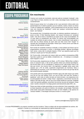 EDITORIAL
EQUIPA PROGRAMAR                          Em movimento
                                          Vivemos num mundo em movimento, onde tudo está em constante “evolução”, onde
                                          o que “hoje é um facto, amanha é um mito”, onde a tecnologia muda e transforma-se
                        Coordenador       constantemente!
                      António Santos
                                          Ainda há pouco tempo me ri um pedaço ao ler o que escreviam críticos sobre uma
                                          apresentação de um sistema operativo que por incidente, crashou. Diziam os críticos
                               Editor     “é mais um sistema sem qualidade”, outros questionavam em tom de ironia “será isto
                      António Santos      mais uma manobra de marketing?”, outros sem qualquer conhecimento apenas
                                          diziam, “já é habitual”.
                                          Ora pensando bem, há bastantes anos atrás, os sistemas operativos crashavam, e
                             Design
                                          pouco se dizia. O Disk Operating System, nem sequer funcionava em “protected
                       Sérgio Alves
                                          mode”, mas não se dava a importância que agora se dá a essa funcionalidade. Há
           Twitter: @scorpion_blood
                                          10 anos atrás os smartphones não tinham um decimo das funcionalidades dos
                                          modelos de entrada de gama actuais, mas na altura maravilhavam muita gente e
                          Redacção        eram alvo de criticas severas de quem dizia que eles nunca iriam “singrar” no
                    André Lourenço        mercado das Tecnologias de Informação. Parece que o tempo provou que todas as
                     António Santos       criticas de então estavam erradas!
                   Fernando Martins       Num mundo em constante mudança e evolução, a única certeza que havia é que os
                         Igor Nunes       programadores continuariam a evoluir, a tecnologia também, algumas tecnologias
                      Miguel Lobato       iriam vencer, outras não! A evolução traçaria a “linha” que separaria aquilo que iria
                      Miguel Oliveira     continuar e aquilo que iria “ficar pelo caminho”.
                        Nelson Lima
                       Nuno Santos        Há 10 anos atrás, muita gente nem sequer sabia que existiam processadores ARM,
                     Paulo Morgado        hoje toda a gente os usa nos tablets, smartphones, etc… A mudança e a evolução
                     Ricardo Amaral       assim traçaram o rumo!
                     Ricardo Castro
                                          Há 30 anos atrás, programava-se em Basic , os PC’s tinham 1MB de Ram, os Mac’s
                          Rita Peres
                      Sérgio Ribeiro      eram um pequeno nicho, e não se liam grandes criticas aos produtos tecnológicos.
                    Tiago Henriques       Há 30 anos atrás o PC foi considerado a “pessoa do ano” pela revista Times e nos
                                          dias que correm, nós vivemos todo o dia agarrados a gadgets várias vezes mais
                                          capazes que o PC de então, igualmente programados por Humanos, feitos e
                               Staff      desenhados por Humanos, e com uma mesma coisa em comum! Os que hoje são de
                     António Santos       topo amanha estarão obsoletos.
                    Fábio Domingos        Uma grande parte dos programadores formados agora não sabe sequer que existiu
                   Fernando Martins       uma era em que não existiam GUI’s, em que as IDE’s não eram tão “bonitas e
                          Gil Sousa       apelativas”, eram mais um editor de texto em modo de texto, e se programava com
                      Jorge Paulino
                                          as preocupações de manter o código “limpo”, organizado, a economizar recursos de
                        Sara Santos
                                          sistema. Nos dias de hoje, mais do que nunca existe tendência a escrever “spaghetti
                                          -code” sem grande qualidade, consumidor de enormes recursos de hardware, muitas
                          Contacto
                                          vezes “usando e abusando” de código gerado automaticamente pelas IDE’s, etc…
      revistaprogramar@portugal-a-
                     programar.org        Parece que todas as lições aprendidas nos anos anteriores, foram esquecidas, como
                                          se fosse esquecida uma parte da história e da evolução, da tecnologia. Felizmente
                                          ainda existe muita gente interessada em fazer um bom trabalho e não apenas em
                            Website       “produzir trabalho”, a tecnologia continuará a evoluir e o mundo a girar!
   http://www.revista-programar.info


                               ISSN
                         1 647-071 0                                                                          António Santos
                                                                                     <antonio.santos@revista-programar.info>



A revista PROGRAMAR é um projecto voluntário sem fins lucrativos. Todos os artigos são da responsabilidade dos autores, não
                  podendo a revista ou a comunidade ser responsável por alguma imprecisão ou erro.
                           Para qualquer dúvida ou esclarecimento poderá sempre contactar-nos.


                                                              2
 