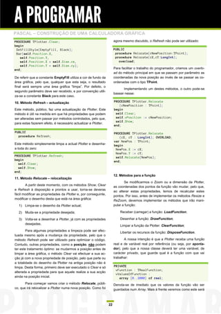 A PROGRAMAR
PASCAL – CONSTRUÇÃO DE UMA CALCULADORA GRÁFICA
PROCEDURE TPlotter.Clear;                                             agora mesmo discutido, o Refresh não pode ser utilizado:
begin
 SetFillStyle(EmptyFill, Black);                                      PUBLIC
 Bar(self.Position.X,                                                  procedure Relocate(cNewPosition:TPoint);
   self.Position.Y,                                                    procedure Relocate(cX,cY:LongInt);
   self.Position.X + self.Size.cx,                                       overload;
   self.Position.Y + self.Size.cy);
end;                                                                  Para facilitar o trabalho do programador, criamos um overlo-
                                                                      ad do método principal em que se passam por parâmetro as
De referir que a constante EmptyFill utiliza a cor de fundo da        coordenadas da nova posição ao invés de se passar as co-
área gráfica, pelo que, qualquer que esta seja, o resultado           ordenadas com o tipo TPoint.
final será sempre uma área gráfica “limpa”. Por defeito, o
                                                                            Implementando um destes métodos, o outro pode-se
segundo parâmetro deve ser recebido, e por convenção utili-
                                                                      basear nesse:
za-se a constante Black para este caso.

10. Método Refresh – actualização                                     PROCEDURE TPlotter.Relocate
                                                                         (cNewPosition : TPoint);
Este método, público, faz uma actualização da Plotter. Este           begin
método é útil na medida em que há propriedades que podem               self.Clear;
ser alteradas sem passar por métodos controlados, pelo que,            self.vPosition := cNewPosition;
                                                                       self.Show;
para estas fazerem efeito, é necessário actualizar a Plotter.
                                                                      end;

PUBLIC                                                                PROCEDURE TPlotter.Relocate
  procedure Refresh;                                                     (cX, cY : LongInt); OVERLOAD;
                                                                      var NewPos : TPoint;
Este método simplesmente limpa a actual Plotter e desenha-            begin
a toda do zero:                                                        NewPos.X := cX;
                                                                       NewPos.Y := cY;
PROCEDURE TPlotter.Refresh;                                            self.Relocate(NewPos);
begin                                                                 end;
  self.Clear;
  self.Show;
end;
                                                                      12. Métodos para a função
11. Método Relocate – relocalização
                                                                             Se modificarmos o Zoom ou a dimensão da Plotter,
       A partir deste momento, com os métodos Show, Clear
                                                                      as coordenadas dos pontos da função vão mudar, pelo que,
e Refresh à disposição e prontos a usar, torna-se deveras
                                                                      ao alterar estas propriedades, temos de recalcular estes
fácil modificar as propriedades da Plotter e, por conseguinte,
                                                                      pontos. Por isso, antes de implementar os métodos Resize e
modificar o desenho desta que está na área gráfica:
                                                                      ReZoom, devemos implementar os métodos que irão mani-
  1)   Limpa-se o desenho da Plotter actual;                          pular a função:

  2)   Muda-se a propriedade desejada;                                    Receber (carregar) a função: LoadFunction;

  3)   Volta-se a desenhar a Plotter, já com as propriedades              Desenhar a função: DrawFunction;
       desejadas.
                                                                          Limpar a função da Plotter: ClearFunction;
        Para algumas propriedades a limpeza pode ser efec-
                                                                          Libertar os recursos da função: DisposeFunction.
tuada mesmo após a mudança da propriedade, pelo que o
método Refresh pode ser utilizado para optimizar o código.                   A nossa intenção é que a Plotter receba uma função
Contudo, outras propriedades, como a posição, não podem               real e de variável real por referência (ou seja, por aponta-
ter este tratamento óptimo: se mudarmos a posição antes de            dor), pelo que a nossa classe deverá ter uma variável, de
limpar a área gráfica, o método Clear vai efectuar a sua ac-          carácter privado, que guarde qual é a função com que vai
ção já com a nova propriedade de posição, pelo que parte ou           trabalhar:
a totalidade do desenho da Plotter na antiga posição não é
limpa. Desta forma, primeiro deve ser executado o Clear e só          PRIVATE
                                                                       vFunction : TRealFunction;
alterada a propriedade para que aquele realize a sua acção
                                                                       vValuesOfFunction :
ainda na posição inicial.                                                array [0..2000] of real;
       Para começar vamos criar o método Relocate, públi-             Denota-se de imediato que os valores da função vão ser
co, que irá relocalizar a Plotter numa nova posição. Como foi         guardados num Array. Mais à frente veremos como este será



                                                                 22
 