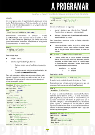 A PROGRAMAR
                                        PASCAL – CONSTRUÇÃO DE UMA CALCULADORA GRÁFICA
utilizado.                                                                Inc(counter, 1);
                                                                        until counter >= self.Position.X +
Um novo tipo de dados foi aqui introduzido, pelo que o vamos                               self.Size.cx;
definir. Tratando-se esta uma Plotter que trabalha com funções         end;
reais de variável real, então estas devem ter um parâmetro real
e devolver um valor real:                                              Os dois contadores são os seguintes:

TYPE                                                                         counter – define em que índice do Array vValuesO-
 TRealFunction=FUNCTION(x:real):real;                                         fFunction deve ser gravado o valor calculado;

Primeiramente necessitamos de carregar a função                              abscissa – define o valor da abcissa a cada pixel da
(LoadFunction) e, neste processo, calcular os pontos na Plot-                 área de trabalho da Plotter.
ter. Por uma questão de optimização, só vamos calcular os              Para determinar o ponto da função na Plotter, sigamos o
pontos estritamente necessários e não todos os 2001 pontos             seguinte raciocínio:
que o Array coloca ao nossos dispor.
                                                                             Tendo em conta o centro do gráfico, vamos andar
PUBLIC                                                                        para trás ou para a frente deste consoante o valor
 procedure LoadFunction                                                       real da função: isto é definido através de uma sub-
    (fn:TRealFunction);                                                       tracção;

                                                                       self.vCenter.Y - self.vFunction(abscissa)
Este método deve:
                                                                             Contudo, o valor real da função deve ser multiplicado
      Gravar a função;
                                                                              por um factor que nos indique a verdadeira posição,
      Calcular os pontos da função. Para tal:                                em pixéis, do ponto. Assim sendo, se a distância en-
                                                                              tre linhas da grelha está para a escala, então 1 pixel
             Calcular o valor real da função através da abcis-               está para o factor que procuramos:
              sa;

             Transformar este valor numa coordenada Y a ser
              gravada em vValuesOfFunction;
                                                                       Este factor é, então:
Para este processo, o cálculo deve entrar com o Zoom, a di-
mensão e o centro do gráfico, para além do valor real da fun-          self.DistBetweenGrid.Y / self.Zoom.YScl
ção a cada X. Implementando estes princípios, deveremos
                                                                       E, assim, temos o cálculo do ponto da função na Plotter.
chegar ao seguinte código:
                                                                       Depois de carregar a função, obviamente queremos que esta
PROCEDURE TPlotter.LoadFunction                                        seja desenhada, ou representada (DrawFunction).
   (fn : TRealFunction);
var abscissa : real;                                                   PUBLIC
    counter : integer;                                                  procedure DrawFunction;
    step : real;
begin                                                                  A função só será desenhada se a propriedade FunctionLi-
 // grava função:                                                      ne.Visible estiver definida a True, e só será desenhada a
 self.vFunction := fn;                                                 parte do gráfico que estiver dentro da área da Plotter, pelo
 // inicia contadores:
                                                                       que este controlo será feito dentro do próprio ciclo que irá
 counter := self.Position.X;
 abscissa := self.Zoom.XMin;                                           desenhar a função, e esta análise terá de ser, obviamente,
 // define passo de incrementação:                                     ponto a ponto. A vantagem de ter calculado os pontos
 step := self.Zoom.XScl /                                              aquando o LoadFunction reside no facto de se evitarem mais
   self.DistBetweenGrid.X;                                             cálculos no desenho da função, bastando fazer o ouput das
                                                                       linhas que unem os pontos.
 repeat
   // cálculo do ponto:
   self.vValuesOfFunction[counter]:=                                   PROCEDURE TPlotter.DrawFunction;
     self.vCenter.Y -                                                  var counter : integer;
     self.vFunction(abscissa) *                                        begin
     (self.DistBetweenGrid.Y /                                          if self.FunctionLine.Visible
     self.Zoom.YScl);                                                   and not(self.vFunction=nil)
   // incrementa contadores:                                            then begin
abscissa := abscissa + step;                                             // define estilo da linha



                                                                  23
 