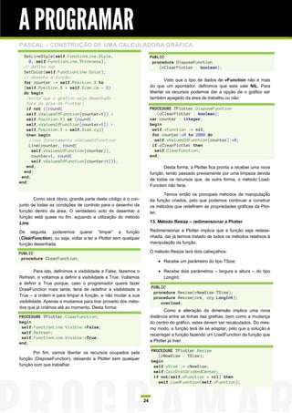 A PROGRAMAR
PASCAL – CONSTRUÇÃO DE UMA CALCULADORA GRÁFICA
  SetLineStyle(self.FunctionLine.Style,                                PUBLIC
     0, self.FunctionLine.Thickness);                                   procedure DisposeFunction
  // define cor                                                            (cClearPlotter : boolean);
  SetColor(self.FunctionLine.Color);
  // desenha a função:
                                                                               Visto que o tipo de dados de vFunction não é mais
  for counter := self.Position.X to
  (self.Position.X + self.Size.cx - 2)                                 do que um apontador, definimos que esta vale NIL. Para
  do begin                                                             libertar os recursos podemos dar a opção de o gráfico ser
   {evita que o gráfico seja desenhado                                 também apagado da área de trabalho ou não:
   fora da área da Plotter}
   if not ((round(                                                     PROCEDURE TPlotter.DisposeFunction
   self.vValuesOfFunction[counter+1]) <                                   (cClearPlotter : boolean);
   self.Position.Y) or (round(                                         var counter : integer;
   self.vValuesOfFunction[counter+1]) >                                begin
   self.Position.Y + self.Size.cy))                                     self.vFunction := nil;
   then begin                                                           for counter:=0 to 2000 do
     //usa directamente vValuesOfFunction                                self.vValuesOfFunction[counter]:=0;
     Line(counter, round(                                               if cClearPlotter then
      self.vValuesOfFunction[counter]),                                  self.ClearFunction;
      counter+1, round(                                                end;
      self.vValuesOfFunction[counter+1]));
   end;                                                                       Desta forma, a Plotter fica pronta a receber uma nova
  end;                                                                 função, tendo passado previamente por uma limpeza devida
 end;
                                                                       de todos os recursos que, de outra forma, o método Load-
end;
                                                                       Function não faria.

                                                                             Temos então os principais métodos de manipulação
       Como será óbvio, grande parte deste código é o con-             da função criados, pelo que podemos continuar a construir
junto de todas as condições de controlo para o desenho da              os métodos que redefinem as propriedades gráficas da Plot-
função dentro da área. O verdadeiro acto de desenhar a                 ter.
função está quase no fim, aquando a utilização do método
Line.                                                                  13. Método Resize – redimensionar a Plotter

De seguida, poderemos querer “limpar” a função                         Redimensionar a Plotter implica que a função seja redese-
(ClearFunction), ou seja, voltar a ter a Plotter sem qualquer          nhada, daí já termos tratado de todos os métodos relativos à
função desenhada.                                                      manipulação da função.

PUBLIC                                                                 O método Resize terá dois cabeçalhos:
 procedure ClearFunction;
                                                                            Recebe um parâmetro do tipo TSize;

         Para isto, definimos a visibilidade a False, fazemos o             Recebe dois parâmetros – largura e altura – do tipo
Refresh, e voltamos a definir a visibilidade a True. Voltamos                LongInt.
a definir a True porque, caso o programador queira fazer
DrawFunction mais tarde, teria de redefinir a visibilidade a           PUBLIC
                                                                        procedure Resize(cNewSize:TSize);
True – a ordem é para limpar a função, e não mudar a sua
                                                                        procedure Resize(ccx, ccy:LongInt);
visibilidade. Apenas a mudamos para tirar proveito dos méto-               overload;
dos que já criámos até ao momento. Desta forma:
                                                                               Como a alteração da dimensão implica uma nova
PROCEDURE TPlotter.ClearFunction;                                      distância entre as linhas das grelhas, bem como a mudança
begin                                                                  do centro do gráfico, estes devem ser recalculados. Do mes-
 self.FunctionLine.Visible:=False;                                     mo modo, a função terá de se adaptar, pelo que a solução é
 self.Refresh;                                                         recarregar a função fazendo um LoadFunction da função que
 self.FunctionLine.Visible:=True;
                                                                       a Plotter já tiver.
end;

       Por fim, vamos libertar os recursos ocupados pela               PROCEDURE TPlotter.Resize
                                                                          (cNewSize : TSize);
função (DisposeFunction), deixando a Plotter sem qualquer
                                                                       begin
função com que trabalhar.                                               self.vSize := cNewSize;
                                                                        self.CalcDistGridAndCenter;
                                                                        if not(self.vFunction = nil) then
                                                                          self.LoadFunction(self.vFunction);



                                                                  24
 