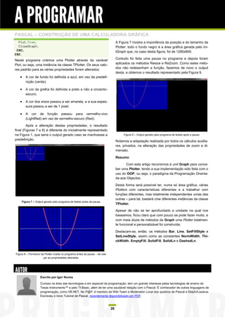 A PROGRAMAR
PASCAL – CONSTRUÇÃO DE UMA CALCULADORA GRÁFICA
  Plot.Free;                                                                       A Figura 7 mostra a importância da posição e do tamanho da
  CloseGraph;                                                                      Plotter: todo o fundo negro é a área gráfica gerada pelo Ini-
 END;                                                                              tGraph que, no caso desta figura, foi de 1280x800.
END.
Neste programa criámos uma Plotter através da variável                             Contudo foi feita uma pausa no programa e depois foram
Plot, ou seja, uma instância da classe TPlotter. Os seus valo-                     aplicados os métodos Resize e ReZoom. Como estes méto-
res padrão para as várias propriedades foram alterados:                            dos não redesenham a função, fazemos de novo o output
                                                                                   desta, e obtemos o resultado representado pela Figura 9.
    A cor de fundo foi definida a azul, em vez da predefi-
        nição (verde);

    A cor da grelha foi definida a preto e não a cinzento-
        escuro;

    A cor dos eixos passou a ser amarela, e a sua espes-
        sura passou a ser de 1 pixel;

    A cor da função passou para vermelho-vivo
        (LightRed) em vez de vermelho-escuro (Red).

        Após a alteração destas propriedades, o resultado
final (Figuras 7 e 8) é diferente do inicialmente representado
na Figura 1, que seria o output gerado caso se mantivesse a                             Figura 9 – Output gerado pelo programa de testes após a pausa.
predefinição.                                                                      Notamos a adaptação realizada por todos os cálculos auxilia-
                                                                                   res, privados, na alteração das propriedades de zoom e di-
                                                                                   mensão.

                                                                                   Resumo

                                                                                          Com este artigo recorremos à unit Graph para conce-
                                                                                   ber uma Plotter, tendo a sua implementação sido feita com o
                                                                                   uso do OOP, ou seja, o paradigma da Programação Orienta-
                                                                                   da aos Objectos.

                                                                                   Desta forma será possível ter, numa só área gráfica, várias
                                                                                   Plotters com características diferentes e a trabalhar com
                                                                                   funções diferentes, mas totalmente independentes umas das
                                                                                   outras – para tal, bastará criar diferentes instâncias da classe
    Figura 7 – Output gerado pelo programa de testes antes da pausa.
                                                                                   TPlotter.

                                                                                   Apesar de não se ter aprofundado a unidade na qual nos
                                                                                   baseamos, ficou claro que com pouco se pode fazer muito, e
                                                                                   com meia dúzia de métodos da Graph uma Plotter totalmen-
                                                                                   te funcional e personalizável foi construída.

                                                                                   Destacam-se, então, os métodos Bar, Line, SetFillStyle e
                                                                                   SetLineStyle, assim como as constantes NormWidth, Thi-
                                                                                   ckWidth, EmptyFill, SolidFill, SolidLn e DashedLn.


Figura 8 – Pormenor da Plotter criada no programa antes da pausa – de real-
                      çar as propriedades alteradas.




AUTOR
                    Escrito por Igor Nunes

                    Curioso na área das tecnologias e em especial da programação, tem um grande interesse pelas tecnologias de ensino da
                    Texas Instruments™ e pelo TI-Basic, além de ter uma saudável relação com o Pascal. É conhecedor de outras linguagens de
                    programação, como VB.NET. No P@P, é membro da Wiki Team e Moderador Local dos quadros de Pascal e Delphi/Lazarus.
                    Escreveu o novo Tutorial de Pascal, recentemente disponibilizado em PDF.



                                                                              26
 