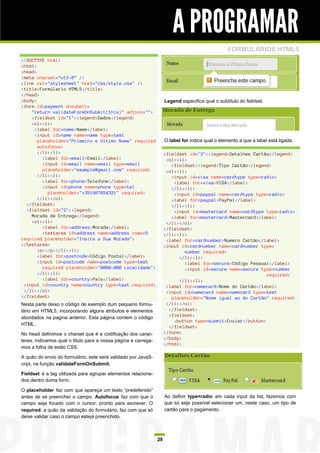 A PROGRAMAR
                                                                                                   FORMULÁRIOS HTML5
<!DOCTYPE html>
<html>
<head>
<meta charset=“utf-8” />
<link rel="stylesheet" href="css/style.css" />
<title>Formúlario HTML5</title>
</head>
<body>                                                               Legend especifica qual o subtítulo do fieldset.
<form id=payment onsubmit=
    "return validateFormOnSubmit(this)" action="">
    <fieldset id="1"><legend>Dados</legend>
    <ol><li>
     <label for=name>Name</label>
     <input id=name name=name type=text
       placeholder="Primeiro e Ultimo Nome" required                 O label for indica qual o elemento a que a label está ligada.
       autofocus>
       </li><li>                                                     <fieldset id="3"><legend>Detalhes Cartão</legend>
         <label for=email>Email</label>                               <ol><li>
         <input id=email name=email type=email                          <fieldset><legend>Tipo Cartão</legend>
         placeholder="example@gmail.com" required>                    <ol><li>
       </li><li>                                                        <input id=visa name=cardtype type=radio>
         <label for=phone>Telefone</label>                               <label for=visa>VISA</label>
         <input id=phone name=phone type=tel                            </li><li>
           placeholder="+351987654321" required>                         <input id=paypal name=cardtype type=radio>
       </li></ol>                                                       <label for=paypal>PayPal</label>
  </fieldset>                                                           </li><li>
  <fieldset id="2"><legend>                                              <input id=mastercard name=cardtype type=radio>
    Morada de Entrega</legend>                                          <label for=mastercard>Mastercard</label>
    <ol><li>                                                          </li></ol>
         <label for=address>Morada</label>                           </fieldset>
         <textarea id=address name=address rows=5                    </li><li>
required placeholder="Insira a Sua Morada">                           <label for=cardnumber>Numero Cartão</label>
</textarea>                                                          <input id=cardnumber name=cardnumber type=
       <p></p></li><li>                                                      number required>
       <label for=postcode>Código Postal</label>                           </li><li>
       <input id=postcode name=postcode type=text                            <label for=secure>Código Pessoal</label>
         required placeholder="0000-000 Localidade">                         <input id=secure name=secure type=number
       </li><li>                                                                                             required>
         <label for=country>País</label>                                   </li><li>
 <input id=country name=country type=text required>                   <label for=namecard>Nome do Cartão</label>
 </li></ol>                                                           <input id=namecard name=namecard type=text
</fieldset>                                                             placeholder="Nome igual ao do Cartão" required>
Nesta parte deixo o código de exemplo dum pequeno formu-              </li></ol>
lário em HTML5, incorporando alguns atributos e elementos              </fieldset>
abordados na pagina anterior. Esta página contem o código              <fieldset>
                                                                         <button type=submit>Enviar</button>
HTML.
                                                                       </fieldset>
No head definimos o charset que é a codificação dos carac-           </form>
teres, indicamos qual o titulo para a nossa página e carrega-        </body>
                                                                     </html>
mos a folha de estilo CSS.

A quão do envio do formulário, este será validado por JavaS-
cript, na função validateFormOnSubmit.

Fieldset é a tag utilizada para agrupar elementos relaciona-
dos dentro duma form.

O placeholder faz com que apareça um texto “predefenido”
antes de se preencher o campo. Autofocus faz com que o               Ao definir type=radio em cada input da list, fazemos com
campo seja focado com o cursor, pronto para escrever. O              que só seja possível selecionar um, neste caso, um tipo de
required, a quão da validação do formulário, faz com que só          cartão para o pagamento.
deixe validar caso o campo esteja preenchido.



                                                                29
 