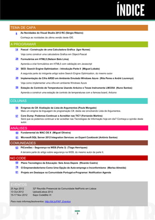 ÍNDICE
TEMA DE CAPA
    6    As Novidades do Visual Studio 2012 RC (Sérgio Ribeiro)

         Conheça as novidades da ultima versão deste IDE.

A PROGRAMAR
    14   Pascal - Construção de uma Calculadora Gráfica (Igor Nunes)

         Veja como construir uma calculadora Grafica em Object-Pascal
    28   Formulários em HTML5 (Nelson Belo Lima)

         Aprenda a criar formulários em HTML5 com validação em Javascript

    34   SEO: Search Engine Optimization - Introdução Parte II (Miguel Lobato)
         A segunda parte do intrigante artigo sobre Search Engine Optimization, do mesmo autor
    39   Implementação da Cifra ARSD em Ambiente Emulado Windows Azure (Rita Peres e André Lourenço)
         Veja como implementar uma cifra em ambiente Windows Azure
    50   Estação de Controlo de Temperaturas Usando Arduíno e Texas Instruments LM335A (Nuno Santos)

         Aprenda a construir uma estação de controlo de temperaturas com a famosa board, Arduino


COLUNAS
    56   Enigmas de C#: Avaliação da Lista de Argumentos (Paulo Morgado)
         Mais um enigma da linguagem de programação C#, desta vez envolvendo Lista de Argumentos.

    57   Core Dump: Podemos Continuar a Acreditar nas TIC? (Fernando Martins)
         Será que os podemos continuar a ter acreditar nas Tecnologias de Informação hoje em dia? Conheça a opinião deste
         autor.

ANÁLISES
    60   Fundamental do MAC OS X (Miguel Oliveira)

    61   Microsoft SQL Server 2012 Integration Services: an Expert Cookbook (António Santos)

COMUNIDADES
    63   PtCoreSec - Segurança na WEB (Parte 3) (Tiago Henriques)

         A terceira parte do artigo sobre segurança na WEB, do mesmo autor da parte II.

NO CODE
    69   Plano Tecnológico da Educação: Seis Anos Depois (Ricardo Castro)
    78   O Empreendedorismo Como Uma Opção de Auto-emprego e Inconformismo (Marisa Almeida)
    81   Projeto em Destaque na Comunidade Portugal-a-Programar: Notification Agenda




EVENTOS
25 Ago 2012         32ª Reunião Presencial da Comunidade NetPonto em Lisboa
13 Out 2012         UploadLisboa 2012
15-17 Nov 2012      Sapo CodeBits VI

Para mais informações/eventos: http://bit.ly/PAP_Eventos




                                                             3
 