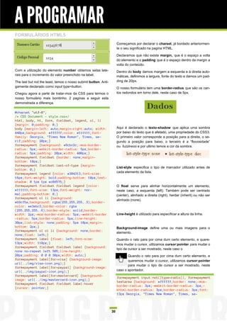 A PROGRAMAR
FORMULÁRIOS HTML5
                                                                      Começamos por declarar o charset, já bordado anteriormen-
                                                                      te o seu significado na pagina HTML.

                                                                      Declaramos que não existe margin, que é o espaço a volta
                                                                      do elemento e o padding que é o espaço dentro da margin a
                                                                      volta do conteúdo.
Com a utilização do elemento number obtemos setas late-               Dentro do body damos margem a esquerda e à direita auto-
rais para o incremento do valor preenchido na label.                  máticas, definimos a largura, fonte do texto e damos um pad-
The last but not the least, temos o nosso submit button. Anti-        ding de 20px.
gamente declarado como input type=button.                             O nosso formulário tem uma border-radius que são os can-
Chegou agora a parte de tratar-mos da CSS para termos o               tos redondos em torno dele, neste caso de 5px.
nosso formulário mais bonitinho. 2 paginas a seguir esta
demonstrada a diferença.

@charset "utf-8";
/* CSS Document - style.css*/
html, body, h1, form, fieldset, legend, ol, li
{margin: 0;padding: 0;}
body {margin-left: auto;margin-right:auto; width:                     Aqui é declarado o texto-shadow que aplica uma sombra
440px;background: #ffffff;color: #111111;font-                        por baixo do texto que é afetado, uma propriedade do CSS3.
family: Georgia, "Times New Roman", Times, se-                        O primeiro valor corresponde a posição para a direita, o se-
rif;padding: 20px;}                                                   gundo a posição para baixo, o terceiro é a “flocosidade”
form#payment {background: #9cbc2c;-moz-border-                        ou fuzziness e por ultimo temos a cor da sombra.
radius: 5px;-webkit-border-radius: 5px;border-
radius: 5px;padding: 20px;width: 400px;}
form#payment fieldset {border: none;margin-
bottom: 10px;}
form#payment fieldset:last-of-type {margin-
                                                                      List-style especifica o tipo de marcador utilizado antes de
bottom: 0;}
form#payment legend {color: #384313;font-size:                        cada elemento da lista.
16px;font-weight: bold;padding-bottom: 10px;text-
shadow: 0 1px 1px #c0d576;}
form#payment fieldset fieldset legend {color:                         O float serve para alinhar horizontalmente um elemento,
#111111;font-size: 13px;font-weight: nor-                             neste caso, a esquerda (left). Também pode ser centrado
mal;padding-bottom: 0;}                                               (center), alinhado a direita (right), herdar (inherit) ou não ser
form#payment ol li {background:
                                                                      alinhado (none).
#b9cf6a;background: rgba(255,255,255,.3);border-
color: #e3ebc3;border-color: rgba
(255,255,255,.6);border-style: solid;border-
width: 2px;-moz-border-radius: 5px;-webkit-border                     Line-height é utilizado para especificar a altura da linha.
-radius: 5px;border-radius: 5px;line-height:
30px;list-style: none;padding: 5px 10px;margin-
bottom: 2px;}                                                         Background-image define uma ou mais imagens para o
form#payment ol ol li {background: none;border:
                                                                      elemento.
none;float: left;}
form#payment label {float: left;font-size:                            Quando o rato para por cima dum certo elemento, e quere-
13px;width: 110px;}                                                   mos mudar o cursor, utilizamos cursor:pointer para mudar o
form#payment fieldset fieldset label {background:
                                                                      tipo de cursor a ser mostrado, neste caso o
none no-repeat left 50%;line-height:
20px;padding: 0 0 0 30px;width: auto;}                                       Quando o rato para por cima dum certo elemento, e
form#payment label[for=visa] {background-image:                              queremos mudar o cursor, utilizamos cursor:pointer
url(../img/visa-icon.png);}
                                                                             para mudar o tipo de cursor a ser mostrado, neste
form#payment label[for=paypal] {background-image:
url(../img/paypal-icon.png);}                                         caso o apontador.
form#payment label[for=mastercard] {background-
                                                                      form#payment input:not([type=radio]), form#payment
image: url(../img/mastercard-icon.png);}
                                                                      textarea {background: #ffffff;border: none;-moz-
form#payment fieldset fieldset label:hover
                                                                      border-radius: 3px;-webkit-border-radius: 3px;-
{cursor: pointer;}
                                                                      khtml-border-radius: 3px;border-radius: 3px;font:
                                                                      13px Georgia, "Times New Roman", Times, se-




                                                                 30
 